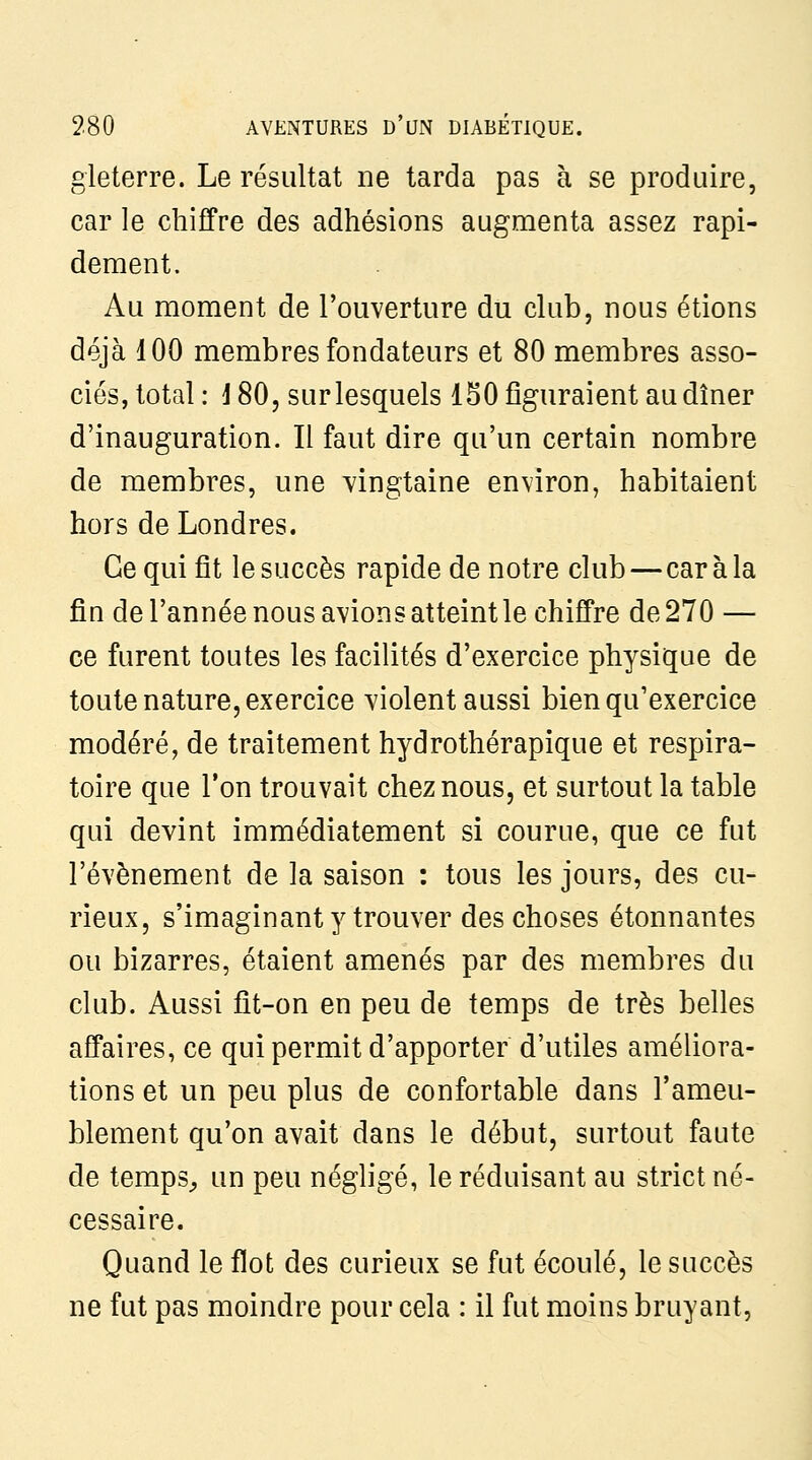 gleterre. Le résultat ne tarda pas à se produire, car le chifPre des adhésions augmenta assez rapi- dement. Au moment de l'ouverture du club, nous étions déjà 100 membres fondateurs et 80 membres asso- ciés, total: J80, sur lesquels 150 figuraient au dîner d'inauguration. Il faut dire qu'un certain nombre de membres, une vingtaine environ, habitaient hors de Londres. Ce qui fit le succès rapide de notre club—car à la fin de l'année nous avions atteint le chiffre de 270 — ce furent toutes les facilités d'exercice physique de toute nature, exercice violent aussi bien qu'exercice modéré, de traitement hydrothérapique et respira- toire que l'on trouvait chez nous, et surtout la table qui devint immédiatement si courue, que ce fut l'événement de la saison : tous les jours, des cu- rieux, s'imaginanty trouver des choses étonnantes ou bizarres, étaient amenés par des membres du club. Aussi fit-on en peu de temps de très belles affaires, ce qui permit d'apporter d'utiles améliora- tions et un peu plus de confortable dans l'ameu- blement qu'on avait dans le début, surtout faute de temps^ un peu négligé, le réduisant au strict né- cessaire. Quand le flot des curieux se fut écoulé, le succès ne fut pas moindre pour cela : il fut moins bruyant,