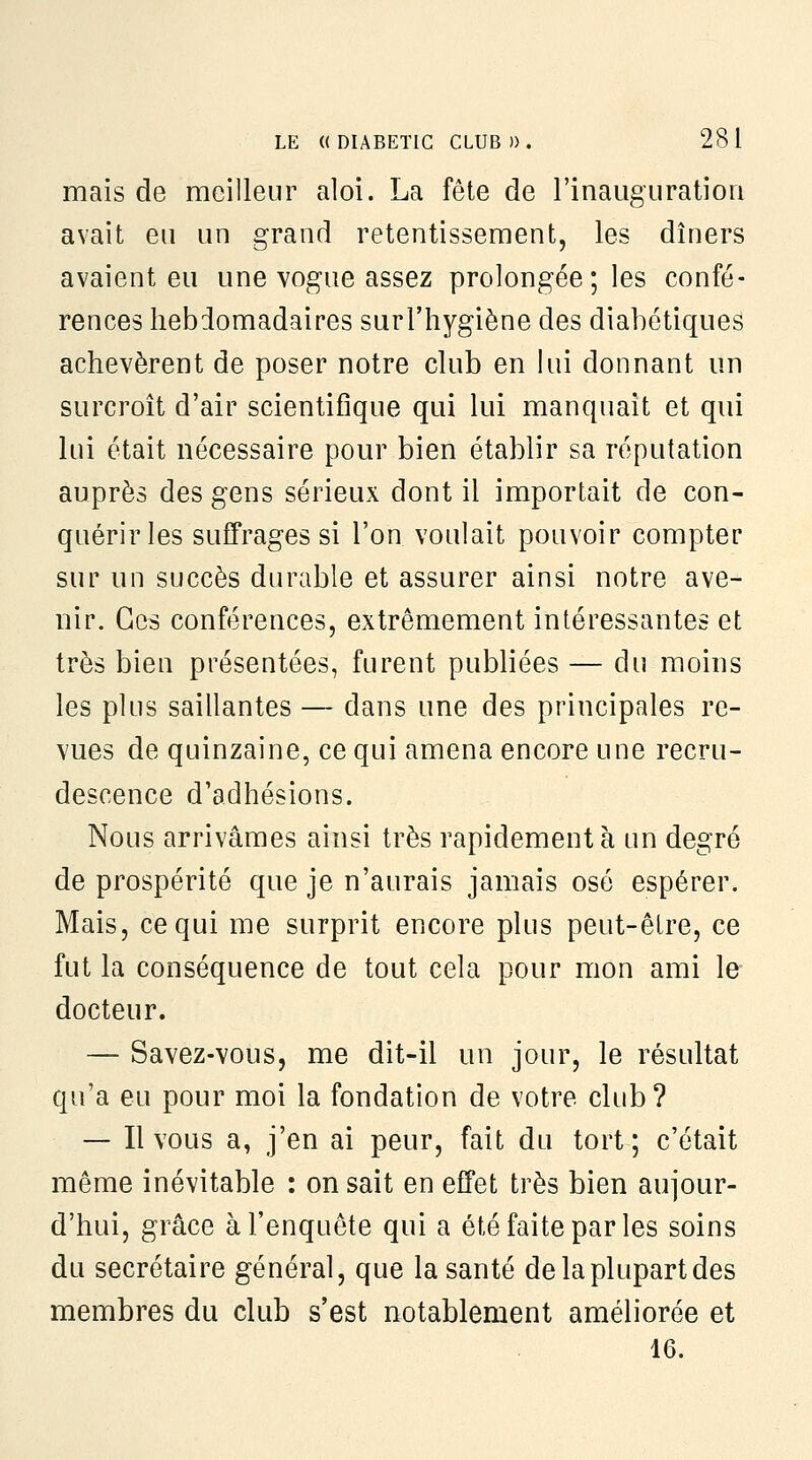 mais de meilleur aloi. La fête de l'inauguration avait eu un grand retentissement, les dîners avaient eu une vogue assez prolongée; les confé- rences hebdomadaires surl'hygiène des diabétiques achevèrent de poser notre club en lui donnant un surcroît d'air scientifique qui lui manquait et qui lui était nécessaire pour bien établir sa réputation auprès des gens sérieux dont il importait de con- quérir les suffrages si l'on voulait pouvoir compter sur un succès durable et assurer ainsi notre ave- nir. Ces conférences, extrêmement intéressantes et très bien présentées, furent publiées — du moins les plus saillantes — dans une des principales re- vues de quinzaine, ce qui amena encore une recru- descence d'adhésions. Nous arrivâmes ainsi très rapidement à un degré de prospérité que je n'aurais jamais osé espérer. Mais, ce qui me surprit encore plus peut-être, ce fut la conséquence de tout cela pour mon ami le docteur. — Savez-vous, me dit-il un jour, le résultat qu'a eu pour moi la fondation de votre club ? — Il vous a, j'en ai peur, fait du tort; c'était même inévitable : on sait en effet très bien aujour- d'hui, grâce à l'enquête qui a été faite par les soins du secrétaire général, que la santé de la plupart des membres du club s'est notablement améliorée et 16.