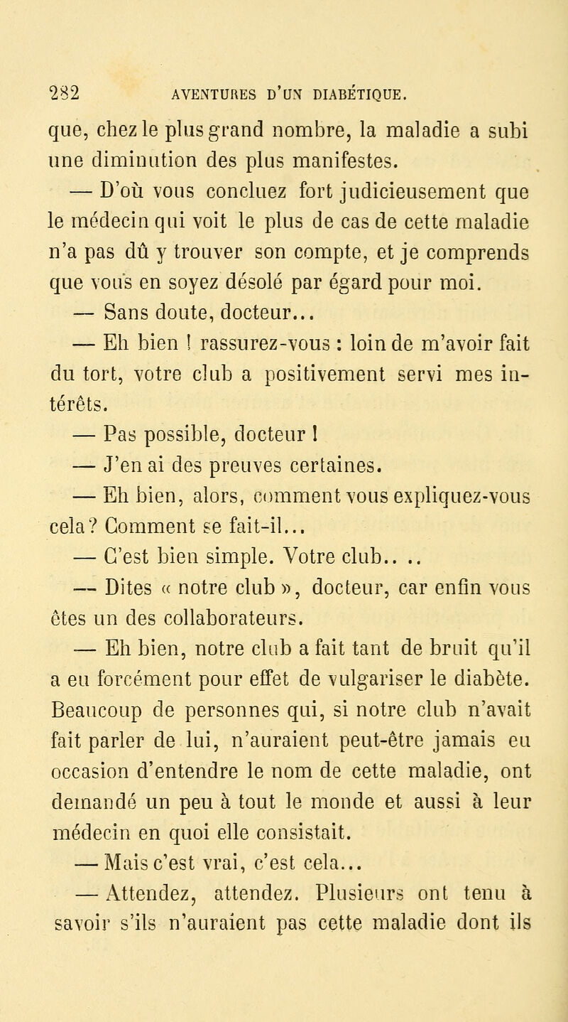 que, chez le plus grand nombre, la maladie a subi une diminution des plus manifestes. — D'où vous concluez fort judicieusement que le médecin qui voit le plus de cas de cette maladie n'a pas dû y trouver son compte, et je comprends que vous en soyez désolé par égard pour moi. — Sans doute, docteur... — Eh bien 1 rassurez-vous : loin de m'avoir fait du tort, votre club a positivement servi mes in- térêts. — Pas possible, docteur I — J'en ai des preuves certaines. — Eh bien, alors, comment vous expliquez-vous cela? Gomment se fait-il... — C'est bien simple. Votre club.. .. — Dites « notre club », docteur, car enfin vous êtes un des collaborateurs. — Eh bien, notre club a fait tant de bruit qu'il a eu forcément pour effet de vulgariser le diabète. Beaucoup de personnes qui, si notre club n'avait fait parler de lui, n'auraient peut-être jamais eu occasion d'entendre le nom de cette maladie, ont demandé un peu à tout le monde et aussi à leur médecin en quoi elle consistait. — Mais c'est vrai, c'est cela... — Attendez, attendez. Plusieurs ont tenu à savoir s'ils n'auraient pas cette maladie dont ils