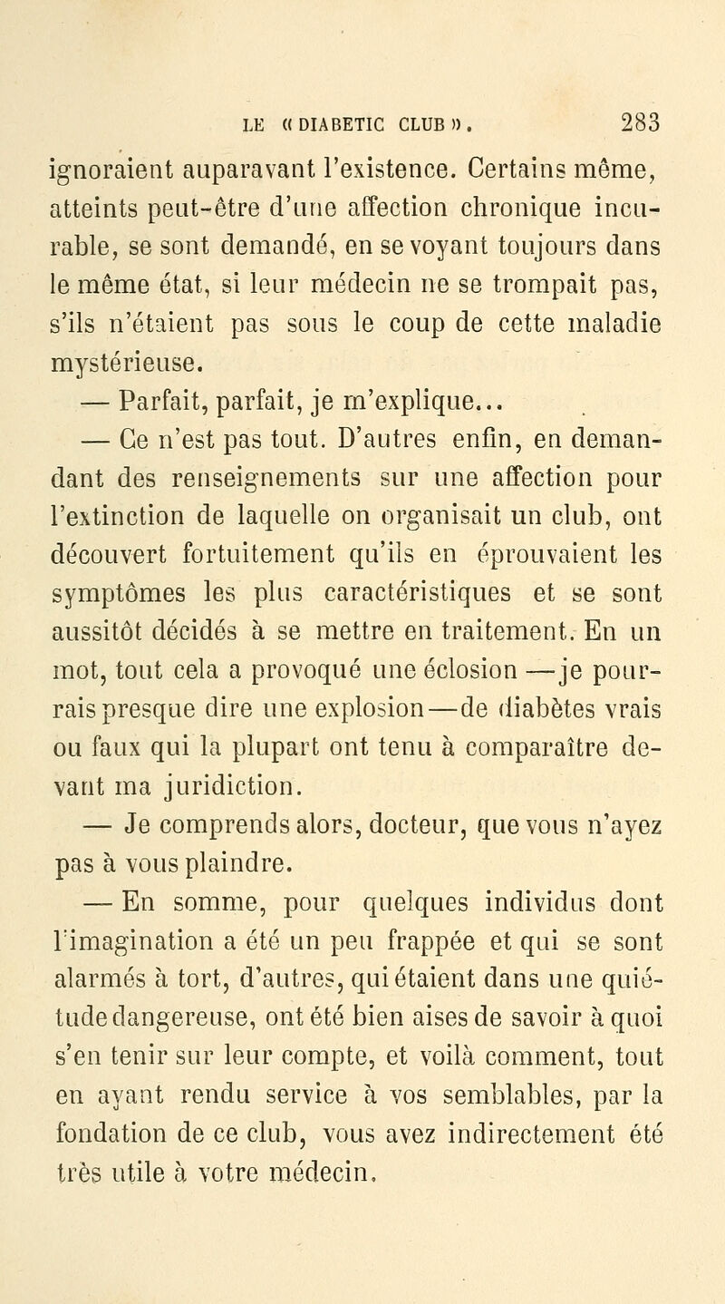 ignoraient auparavant l'existence. Certains même, atteints peut-être d'une affection chronique incu- rable, se sont demandé, en se voyant toujours dans le même état, si leur médecin ne se trompait pas, s'ils n'étaient pas sous le coup de cette maladie mystérieuse. — Parfait, parfait, je m'explique... — Ce n'est pas tout. D'autres enfin, en deman- dant des renseignements sur une affection pour l'extinction de laquelle on organisait un club, ont découvert fortuitement qu'ils en éprouvaient les symptômes les plus caractéristiques et se sont aussitôt décidés à se mettre en traitement. En un mot, tout cela a provoqué une éclosion —je pour- rais presque dire une explosion—de diabètes vrais ou faux qui la plupart ont tenu à comparaître de- vant ma juridiction. — Je comprends alors, docteur, que vous n'ayez pas à vous plaindre. — En somme, pour quelques individus dont rimagination a été un peu frappée et qui se sont alarmés à tort, d'autres, qui étaient dans une quié- tude dangereuse, ont été bien aises de savoir à quoi s'en tenir sur leur compte, et voilà comment, tout en ayant rendu service à vos semblables, par la fondation de ce club, vous avez indirectement été très utile à votre médecin.