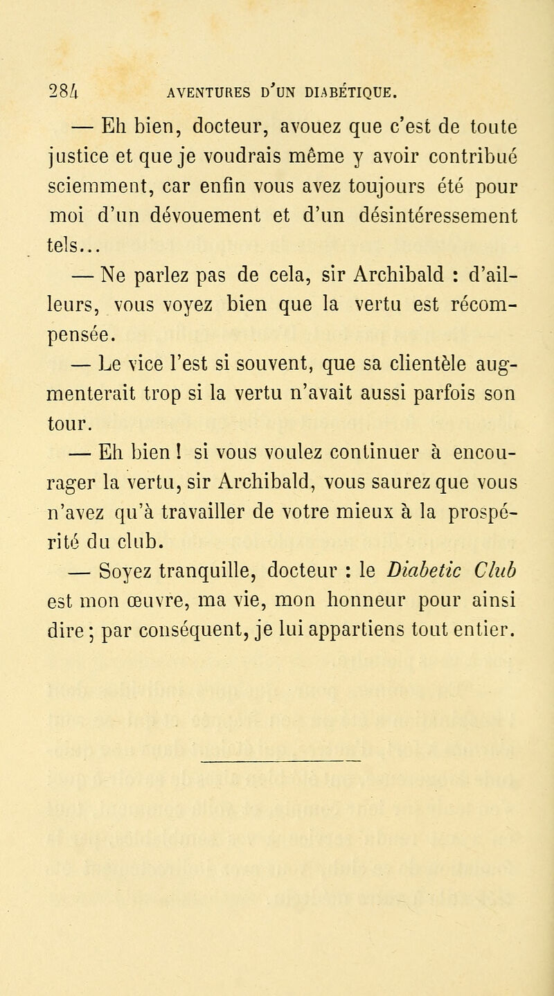 — Eh bien, docteur, avouez que c'est de toute justice et que je voudrais même y avoir contribué sciemment, car enfin vous avez toujours été pour moi d'un dévouement et d'un désintéressement tels... — Ne parlez pas de cela, sir Archibald : d'ail- leurs, vous voyez bien que la vertu est récom- pensée. — Le vice l'est si souvent, que sa clientèle aug- menterait trop si la vertu n'avait aussi parfois son tour. — Eh bien ! si vous voulez continuer à encou- rager la vertu, sir Archibald, vous saurez que vous n'avez qu'à travailler de votre mieux à la prospé- rité du club. — Soyez tranquille, docteur : le Diabetic Club est mon œuvre, ma vie, mon honneur pour ainsi dire ; par conséquent, je lui appartiens tout entier.