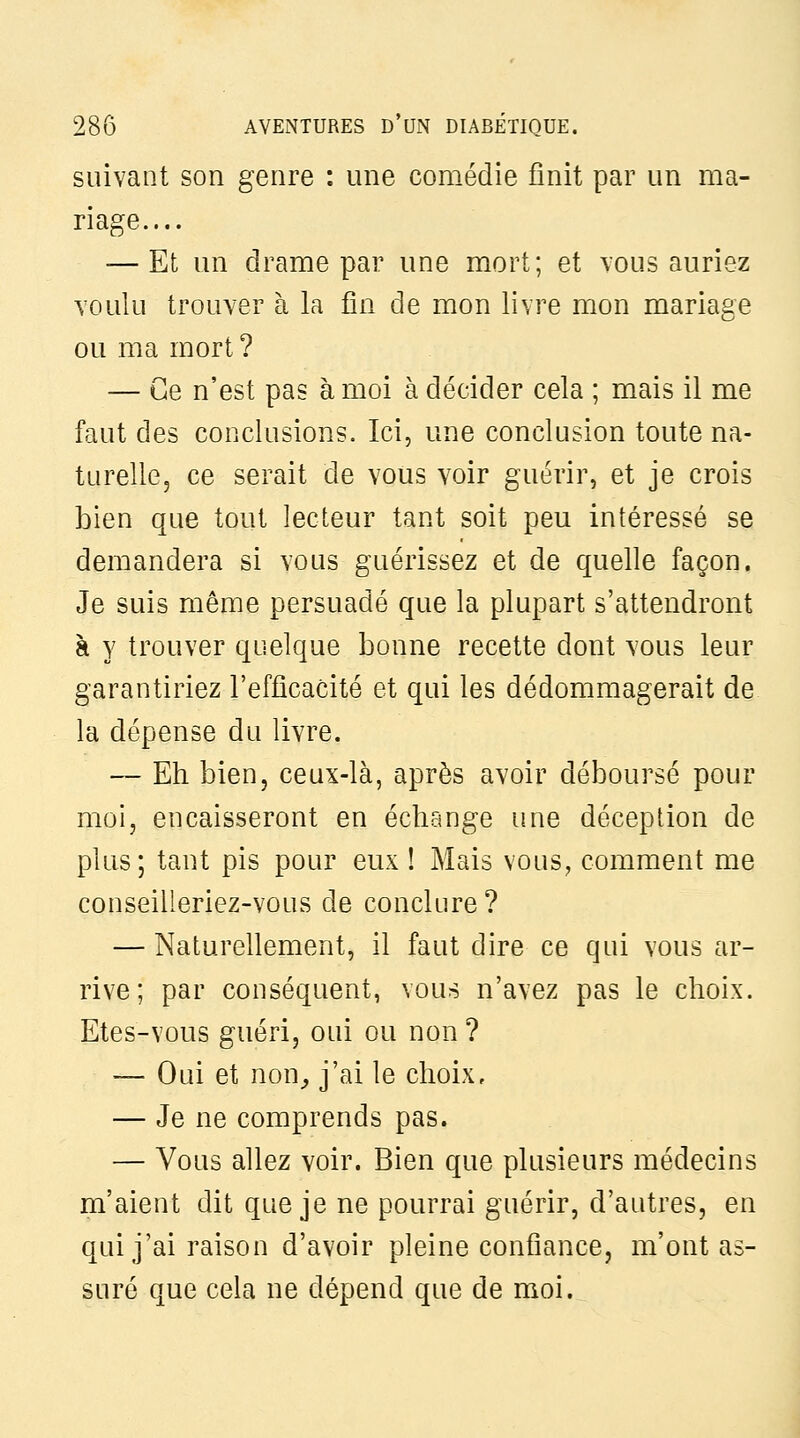 suivant son genre : une comédie finit par un ma- riage.... — Et un drame par une mort; et vous auriez voulu trouver à la fin de mon livre mon mariage ou ma mort ? — Ce n'est pas à moi à décider cela ; mais il me faut des conclusions. Ici, une conclusion toute na- turelle, ce serait de vous voir guérir, et je crois bien que tout lecteur tant soit peu intéressé se demandera si vous guérissez et de quelle façon. Je suis même persuadé que la plupart s'attendront à y trouver quelque bonne recette dont vous leur garantiriez l'efficacité et qui les dédommagerait de la dépense du livre. — Eh bien, ceux-là, après avoir déboursé pour moi, encaisseront en échange une déception de plus; tant pis pour eux 1 Mais vous, comment me conseilleriez-vous de conclure ? — Naturellement, il faut dire ce qui vous ar- rive; par conséquent, vous n'avez pas le choix. Etes-vous guéri, oui ou non ? — Oui et non^ j'ai le choix, — Je ne comprends pas. — Vous allez voir. Bien que plusieurs médecins m'aient dit que je ne pourrai guérir, d'autres, en qui j'ai raison d'avoir pleine confiance, m'ont as- suré que cela ne dépend que de moi.