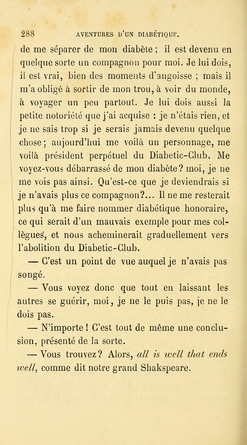 de me séparer de mon diabète ; il est devenu en quelque sorte un compagnon pour moi. Je lui dois, il est vrai, bien des moments d'angoisse ; mais il m'a obligé à sortir de mon trou, à voir du monde, à voyager un peu partout. Je lui dois aussi la petite notoriété que j'ai acquise : je n'étais rien, et je ne sais trop si je serais jamais devenu quelque chose ; aujourd'hui me voilà un personnage, me voilà président perpétuel du Diabetic-Glub. Me voyez-vous débarrassé de mon diabète? moi, je ne me vois pas ainsi. Qu'est-ce que je deviendrais si je n'avais plus ce compagnon?... Il ne me resterait plus qu'à me faire nommer diabétique honoraire, ce qui serait d'un mauvais exemple pour mes col- lègues, et nous acheminerait graduellement vers l'abolition du Diabetic-Glub. — C'est un point de vue auquel je n'avais pas songé. — Vous voyez donc que tout en laissant les autres se guérir, moi, je ne le puis pas, je ne le dois pas. — N'importe I C'est tout de même une conclu- sion, présenté de la sorte. — Vous trouvez? Alors, ail is ivell that ends well^ comme dit notre grand Shakspeare.