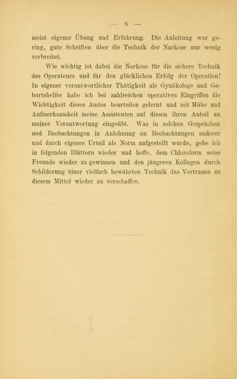 meist eigener Übung und Eifahrung. Die Anleitung war ge- ring, gute Sclii'iften über die Teclinik der Narkose nur wenig verbreitet. \\'ie wichtig ist dabei die Narkose für die sichere Technik des Operateurs und für den glücklichen Erfolg der Operation! In eigener verantwortlicher Thätigkeit als Gynäkologe und (le- burtshelfer habe icli bei zahlreichen operativen Eingriffen die Wichtigkeit dieses Amtes beurteilen gelernt und mit Mühe und Aufmerksamkeit meine Assistenten auf diesen ihren Anteil an meiner Verantwortung eingeübt. Was in solchen Gesprächen und Beobachtungen in Anlehnung an Beobachtungen anderer und durch eigenes Urteil als Norm aufgestellt wurde, gebe ich in folgenden Blättern wieder und hoffe, dem Chloroform seine Freunde wieder zu gewinnen und den jüngeren Kollegen durch Scliilderung 'einer vielfach bewährten Technik das Vertrauen zu diesem Büttel wieder zu verschaffen.