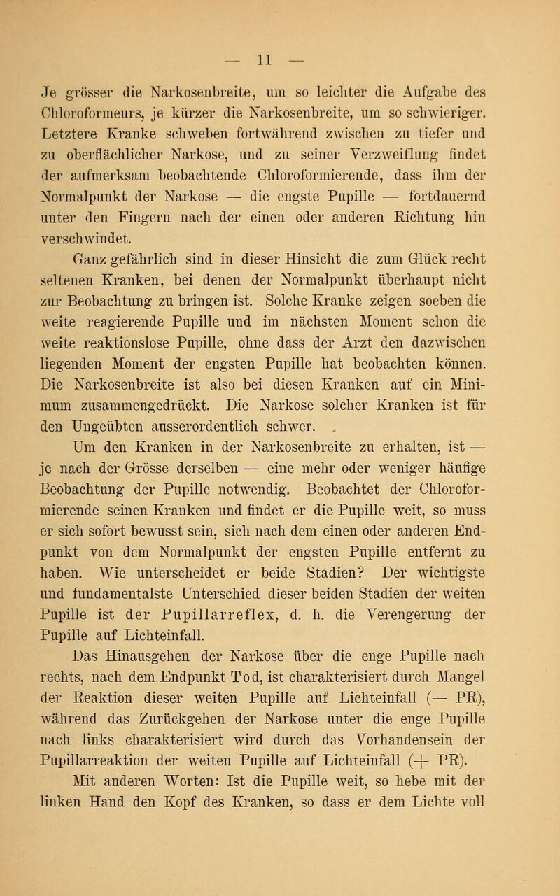 Je grösser die Narkosenbreite, um so leichter die Aufgabe des Cliloroformeurs, je kürzer die Narkosenbreite, um so schwieriger. Letztere Kranke schweben fortwährend zwischen zu tiefer und zu oberflächlicher Narkose, und zu seiner Verzweiflung findet der aufmerksam beobachtende Chloroformierende, dass ihm der Normalpunkt der Narkose — die engste Pupille — fortdauernd unter den Fingern nach der einen oder anderen Richtung hin verschwindet. Ganz gefährlich sind in dieser Hinsicht die zum Glück recht seltenen Kranken, bei denen der Normalpunkt überhaupt nicht zur Beobachtung zu bringen ist. Solche Kranke zeigen soeben die weite reagierende Pupille und im nächsten Moment schon die weite reaktionslose Pupille, ohne dass der Arzt den dazwischen liegenden Moment der engsten Pupille hat beobachten können. Die Narkosenbreite ist also bei diesen Kranken auf ein Mini- mum zusammengedrückt. Die Narkose solcher Kranken ist für den Ungeübten ausserordentlich schwer. Um den Kranken in der Narkosenbreite zu erhalten, ist — je nach der Grösse derselben — eine mehr oder weniger häufige Beobachtung der Pupille notwendig. Beobachtet der Chlorofor- mierende seinen Kranken und findet er die Pupille weit, so muss er sich sofort bewusst sein, sich nach dem einen oder anderen End- punkt von dem Normalpunkt der engsten Pupille entfernt zu haben. Wie unterscheidet er beide Stadien? Der wichtigste und fundamentalste Unterschied dieser beiden Stadien der weiten Pupille ist der Pupillarreflex, d. h. die Verengerung der Pupille auf Lichteinfall. Das Hinausgehen der Narkose über die enge Pupille nach rechts, nach dem Endpunkt Tod, ist charakterisiert durch Mangel der Reaktion dieser weiten Pupille auf Lichteinfall (— PR), während das Zurückgehen der Narkose unter die enge Pupille nach links charakterisiert wird durch das Vorhandensein der Pupillarreaktion der weiten Pupille auf Lichteinfall (-|- PR). Mit anderen Worten: Ist die Pupille weit, so hebe mit der linken Hand den Kopf des Kranken, so dass er dem Lichte voll