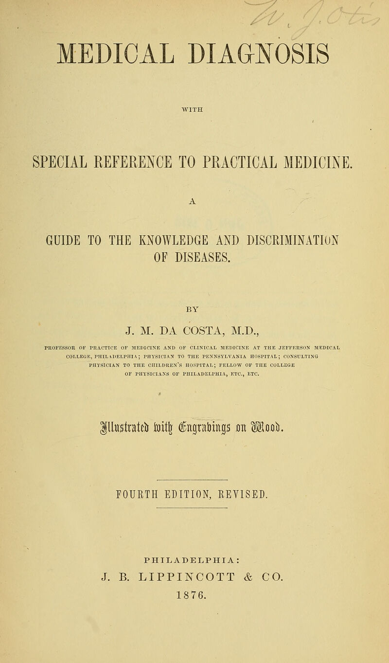 MEDICAL DIAGNOSIS SPECIAL REFERENCE TO PRACTICAL MEDICINE. GUIDE TO THE KNOWLEDGE AND DISCRIMINATION OF DISEASES. BY J. M. DA COSTA, M.D., PROFESSOR OP PRACTICE OF MEDICINE AND OF CLINICAL MEDICINE AT THE JEFFERSON MEDICAL COLLEGE, PHILADELPHIA; PHYSICIAN TO THE PENNSYLVANIA HOSPITAL; CONSULTING PHYSICIAN TO THE CHILDREN'S HOSPITAL; FELLOW OF THE COLLEGE OF PHYSICIANS OF PHILADELPHIA, ETC., ETC. gllttstratcfc toitj $itgrabings mt Mooft. FOURTH EDITION, REVISED. PHILADELPHIA: J. B. LIPPINCOTT & CO. 1876.