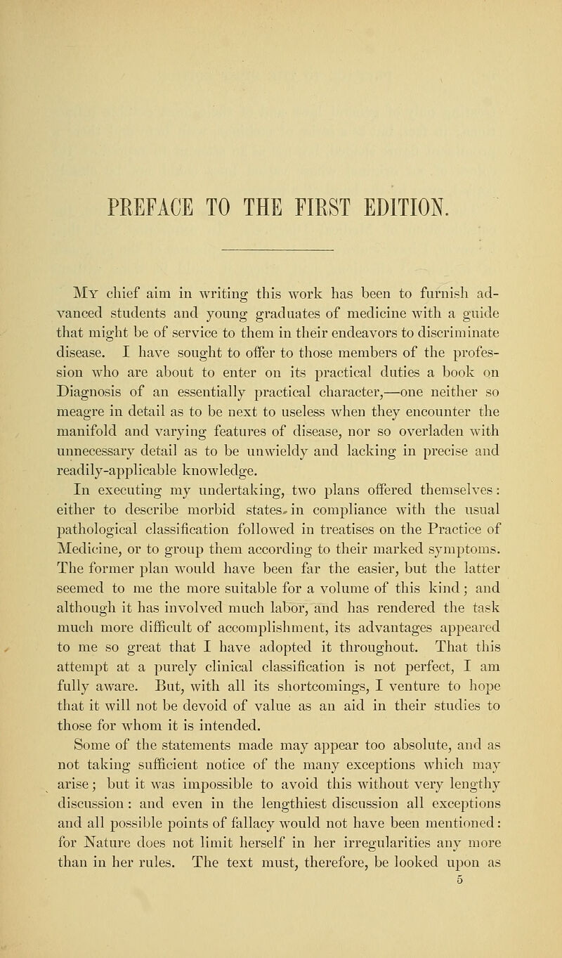 My chief aim in writing; this work has been to furnish ad- vanced students and young graduates of medicine with a guide that might be of service to them in their endeavors to discriminate disease. I have sought to offer to those members of the profes- sion who are about to enter on its practical duties a book on Diagnosis of an essentially practical character,—one neither so meagre in detail as to be next to useless when they encounter the manifold and varying features of disease, nor so overladen with unnecessary detail as to be unwieldy and lacking in precise and readily-applicable knowledge. In executing my undertaking, two plans offered themselves: either to describe morbid states* in compliance with the usual pathological classification followed in treatises on the Practice of Medicine, or to group them according to their marked symptoms. The former plan would have been far the easier, but the latter seemed to me the more suitable for a volume of this kind; and although it has involved much labor, and has rendered the task much more difficult of accomplishment, its advantages appeared to me so great that I have adopted it throughout. That this attempt at a purely clinical classification is not perfect, I am fully aware. But, with all its shortcomings, I venture to hope that it will not be devoid of value as an aid in their studies to those for whom it is intended. Some of the statements made may appear too absolute, and as not taking sufficient notice of the many exceptions which may arise; but it was impossible to avoid this without very lengthy discussion : and even in the lengthiest discussion all exceptions and all possible points of fallacy would not have been mentioned: for Nature does not limit herself in her irregularities any more than in her rules. The text must, therefore, be looked upon as