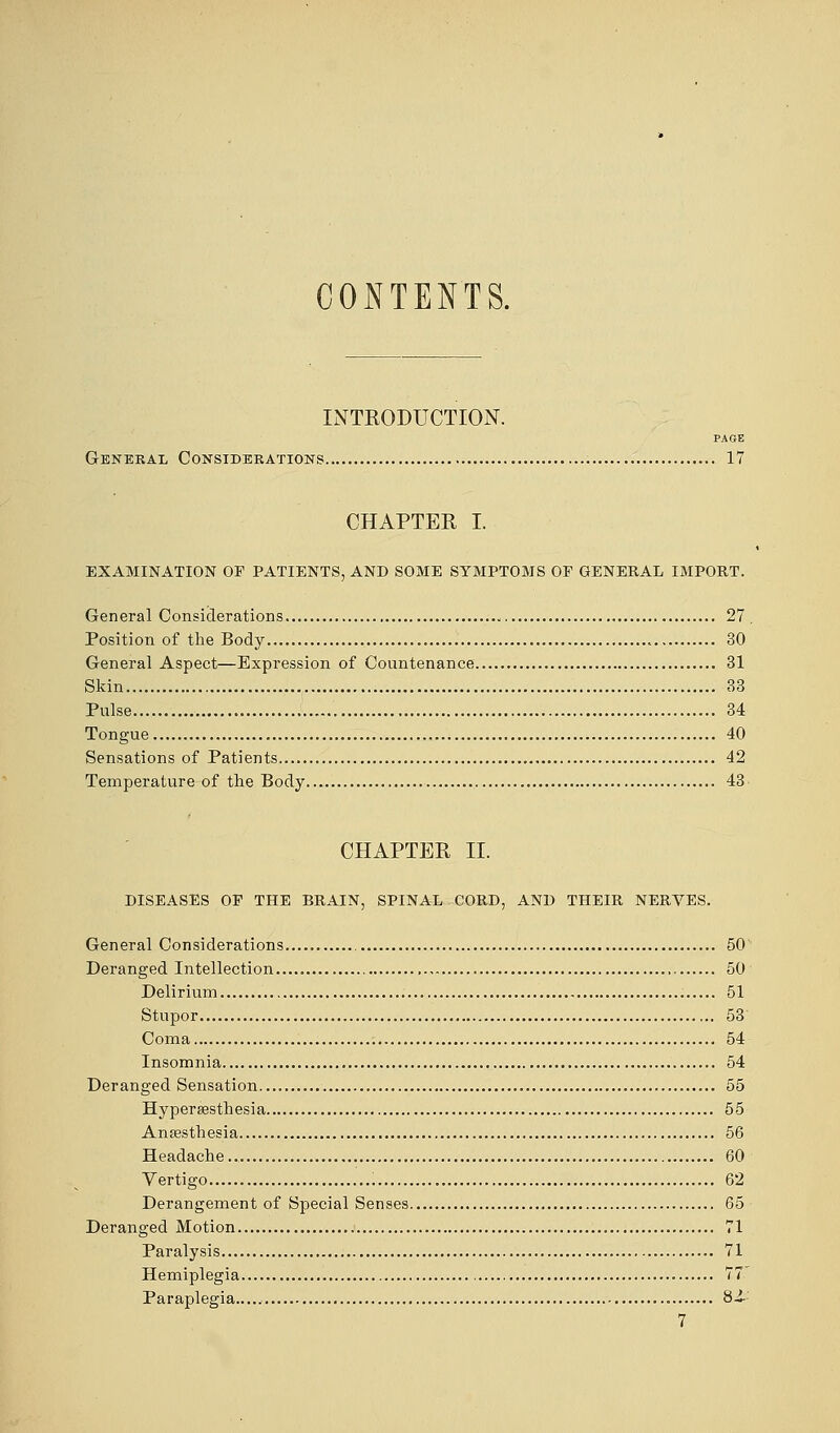 CONTENTS. INTRODUCTION. PAGE General Considerations 17 CHAPTER I. EXAMINATION OF PATIENTS, AND SOME SYMPTOMS OP GENERAL IMPORT. General Considerations 27 . Position of the Body 30 General Aspect—Expression of Countenance 31 Skin 33 Pulse 34 Tongue 40 Sensations of Patients 42 Temperature of the Body 43 CHAPTER II. DISEASES OF THE BRAIN, SPINAL CORD, AND THEIR NERVES. General Considerations 50 Deranged Intellection 50 Delirium 51 Stupor 53 Coma 54 Insomnia 54 Deranged Sensation 55 Hyperesthesia 55 Anaesthesia 56 Headache.. 60 Vertigo 62 Derangement of Special Senses 65 Deranged Motion 71 Paralysis 71 Hemiplegia 77 Paraplegia..... 8i-