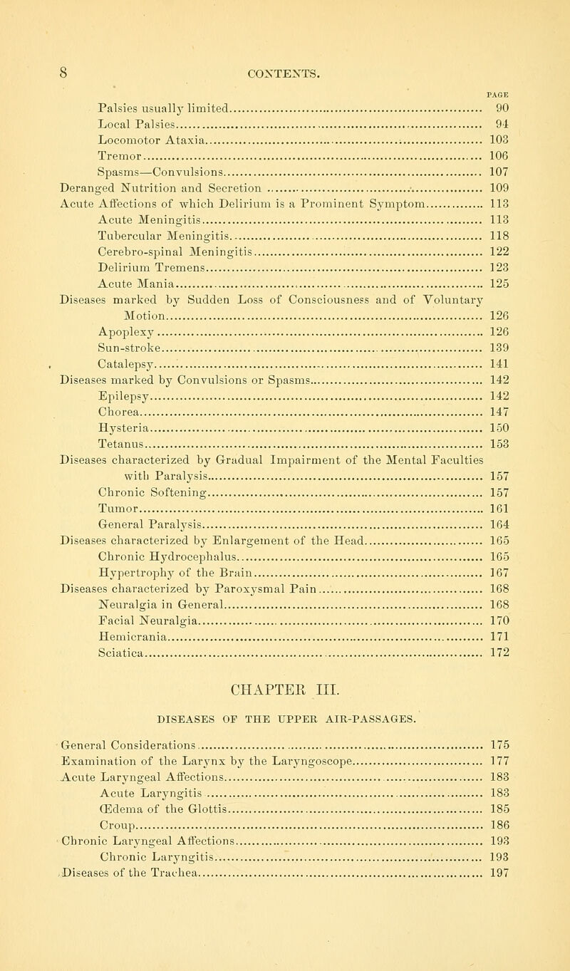 PAGE Palsies usually limited 90 Local Palsies 91 Locomotor Ataxia 103 Tremor 106 Spasms—Convulsions 107 Deranged Nutrition and Secretion ■. 109 Acute Affections of which Delirium is a Prominent Symptom 113 Acute Meningitis 113 Tubercular Meningitis 118 Cerebro-spinal Meningitis 122 Delirium Tremens 123 Acute Mania 125 Diseases marked by Sudden Loss of Consciousness and of Voluntary Motion 126 Apoplexy 126 Sun-stroke 139 Catalepsy 141 Diseases marked by Convulsions or Spasms 142 Epilepsy 142 Chorea 147 Hysteria 150 Tetanus 153 Diseases characterized by Gradual Impairment of the Mental Faculties with Paralysis 157 Chronic Softening 157 Tumor 161 General Paralysis 164 Diseases characterized by Enlargement of the Head 165 Chronic Hydrocephalus 165 Hypertrophy of the Brain 167 Diseases characterized by Paroxysmal Pain 168 Neuralgia in General 168 Facial Neuralgia.. 170 Hemicrania 171 Sciatica 172 CHAPTER III. DISEASES OF THE UPPER AIR-PASSAGES. General Considerations 175 Examination of the Larynx by the Laryngoscope 177 Acute Laryngeal Affections 183 Acute Laryngitis 183 (Edema of the Glottis 185 Croup 186 Chronic Laryngeal Affections 193 Chronic Laryngitis 193 Diseases of the Trachea 197