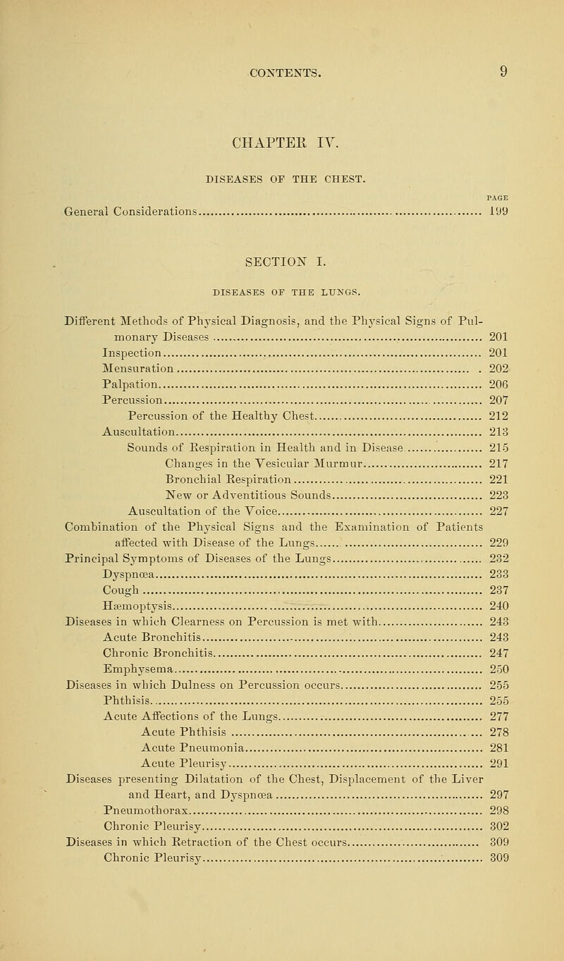 CHAPTER IV. DISEASES OP THE CHEST. PAGE General Considerations 199 SECTION I. DISEASES OE THE LUNGS. Different Methods of Physical Diagnosis, and the Physical Signs of Pul- monary Diseases 201 Inspection 201 Mensuration 202 Palpation 206 Percussion 207 Percussion of the Healthy Chest 212 Auscultation 213 Sounds of Eespiration in Health and in Disease 215 Changes in the Vesicular Murmur 217 Bronchial Eespiration 221 New or Adventitious Sounds 223 Auscultation of the Voice 227 Combination of the Physical Signs and the Examination of Patients affected with Disease of the Lungs 229 Principal Symptoms of Diseases of the Lungs 232 Dyspnoea 233 Cough 237 Haemoptysis 240 Diseases in which Clearness on Percussion is met with 243 Acute Bronchitis 243 Chronic Bronchitis 247 Emphysema 250 Diseases in which Dulness on Percussion occurs 255 Phthisis 255 Acute Affections of the Lungs 277 Acute Phthisis 278 Acute Pneumonia 281 Acute Pleurisy 291 Diseases presenting Dilatation of the Chest, Displacement of the Liver and Heart, and Dyspnoea 297 Pneumothorax 298 Chronic Pleurisy 302 Diseases in which Extraction of the Chest occurs 309 Chronic Pleurisy 309