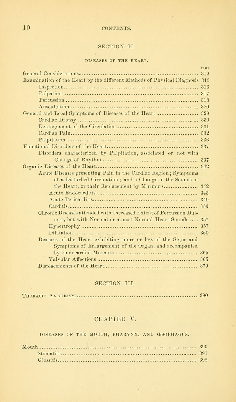 SECTION II. DISEASES OF THE HEART. PAGE General Considerations 312 Examination of the Heart by the different Methods of Physical Diagnosis 315 Inspection 316 Palpation 317 Percussion 318 Auscultation 320 General and Local Symptoms of Diseases of the Heart 329 Cardiac Dropsy 330 Derangement of the Circulation 331 Cardiac Pain 332 Palpitation 336 Functional Disorders of the Heart 337 Disorders characterized by Palpitation, associated or not with Change of Ehythm.... :.... 337 Organic Diseases of the Heart 342 Acute Diseases presenting Pain in the Cardiac Kegion; Symptoms of a Disturbed Circulation ; and a Change in the Sounds of the Heart, or their Keplacement by Murmurs 342 Acute Endocarditis 343 Acute Pericarditis 349 Carditis 356 Chronic Diseases attended with Increased Extent of Percussion Dul- ness, but with Normal or almost Normal Heart-Sounds 357 Hypertrophy 357 Dilatation 360 Diseases of the Heart exhibiting more or less of the Signs and Symptoms of Enlargement of the Organ, and accompanied by Endocardial Murmurs 365 Valvular Affections 365 Displacements of the Heart 379 SECTION III. Thoracic Aneurism 380 CHAPTER V. DISEASES OP THE MOUTH, PHARYNX, AND (ESOPHAGUS. Mouth 390 Stomatitis 391 Glossitis 392