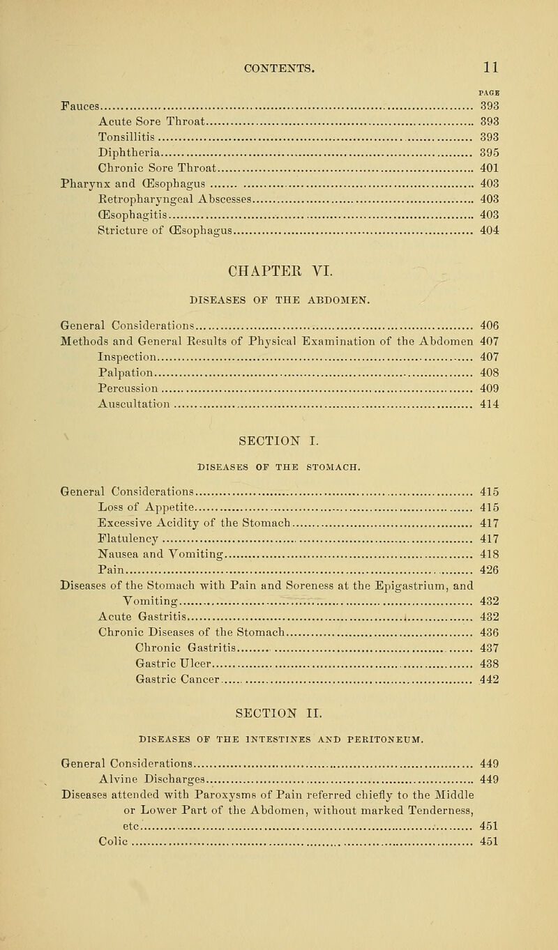 PAGE Fauces 393 Acute Sore Throat 393 Tonsillitis 393 Diphtheria 395 Chronic Sore Throat 401 Pharynx and (Esophagus 403 Retropharyngeal Abscesses 403 (Esophagitis 403 Stricture of (Esophagus 404 CHAPTER VI. DISEASES OP THE ABDOMEN. General Considerations 406 Methods and General Results of Physical Examination of the Abdomen 407 Inspection 407 Palpation 408 Percussion 409 Auscultation 414 SECTION I. DISEASES OF THE STOMACH. General Considerations... 415 Loss of Appetite 415 Excessive Acidity of the Stomach 417 Flatulency 417 Nausea and Vomiting 418 Pain 426 Diseases of the Stomach with Pain and Soreness at the Epigastrium, and Vomiting 432 Acute Gastritis 432 Chronic Diseases of the Stomach 436 Chronic Gastritis » 437 Gastric Ulcer 438 Gastric Cancer 442 SECTION II. DISEASES OE THE INTESTINES AND PERITONEUM. General Considerations 449 Alvine Discharges 449 Diseases attended with Paroxysms of Pain referred chiefly to the Middle or Lower Part of the Abdomen, without marked Tenderness, etc. 451 Colic 451