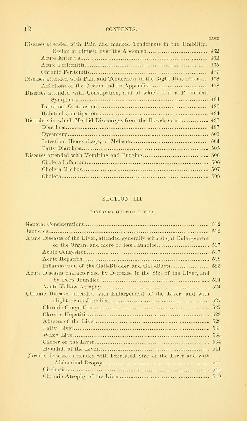 PAGE Diseases attended with Pain and marked Tenderness in the Umbilical Region or diffused over the Abdomen 462 Acute Enteritis 462 Acute Peritonitis 465 Chronic Peritonitis 477 Diseases attended with Pain and Tenderness in the Right Iliac Possa 478 Affections of the Caecum and its Appendix 478 Diseases attended with Constipation, and of which it is a Prominent Symptom 484 Intestinal Obstruction 485 Habitual Constipation 494 Disorders in which Morbid Discharges from the Bowels occur 497 Diarrhoea 497 Dysentery 501 Intestinal Hemorrhage, or Melsena 504 Fatty Diarrhoea 505 Diseases attended with Vomiting and Purging 506 Cholera Infantum 506 Cholera Morbus 507 Cholera 508 SECTION III. DISEASES OF THE LIVER. General Considerations 512 Jaundice 512 Acute Diseases of the Liver, attended generally with slight Enlargement of the Organ, and more or less Jaundice 517 Acute Congestion 517 Acute Hepatitis 518 Inflammation of the Gall-Bladder and Gall-Ducts 523 Acute Diseases characterized by Decrease in the Size of the Liver, and by Deep Jaundice 524 Acute Yellow Atrophy 524 Chronic Diseases attended with Enlargement of the Liver, and with slight or no Jaundice 527 Chronic Congestion 527 Chronic Hepatitis 529 Abscess of the Liver 529 Fatty Liver 533 Waxy Liver 533 Cancer of the Liver 534 Hydatids of the Liver 541 Chronic Diseases attended with Decreased Size of the Liver and with Abdominal Dropsy 544 Cirrhosis 544 Chronic Atrophy of the Liver 549