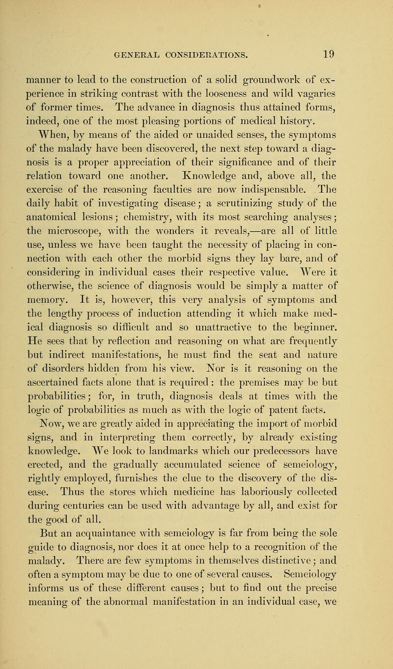 manner to lead to the construction of a solid groundwork of ex- perience in striking contrast with the looseness and wild vagaries of former times. The advance in diagnosis thus attained forms, indeed, one of the most pleasing portions of medical history. When, by means of the aided or unaided senses, the symptoms of the malady have been discovered, the next step toward a diag- nosis is a proper appreciation of their significance and of their relation toward one another. Knowledge and, above all, the exercise of the reasoning faculties are now indispensable. The daily habit of investigating disease; a scrutinizing study of the anatomical lesions; chemistry, with its most searching analyses; the microscope, with the wonders it reveals,—are all of little use, unless we have been taught the necessity of placing in con- nection with each other the morbid signs they lay bare, and of considering in individual cases their respective value. Were it otherwise, the science of diagnosis would be simply a matter of memory. It is, however, this very analysis of symptoms and the lengthy process of induction attending it which make med- ical diagnosis so difficult and so unattractive to the beginner. He sees that by reflection and reasoning on what are frequently but indirect manifestations, he must find the seat and nature of disorders hidden from his view. Nor is it reasoning on the ascertained facts alone that is required : the premises may be but probabilities; for, in truth, diagnosis deals at times with the logic of probabilities as much as with the logic of patent facts. Now, we are greatly aided in appreciating the import of morbid signs, and in interpreting them correctly, by already existing knowledge. We look to landmarks which our predecessors have erected, and the gradually accumulated science of semeiology, rightly employed, furnishes the clue to the discovery of the dis- ease. Thus the stores which medicine has laboriously collected during centuries can be used with advantage by all, and exist for the good of all. But an acquaintance with semeiology is far from being the sole guide to diagnosis, nor does it at once help to a recognition of the malady. There are few symptoms in themselves distinctive; and often a symptom may be due to one of several causes. Semeiology informs us of these different causes; but to find out the precise meaning of the abnormal manifestation in an individual case, we