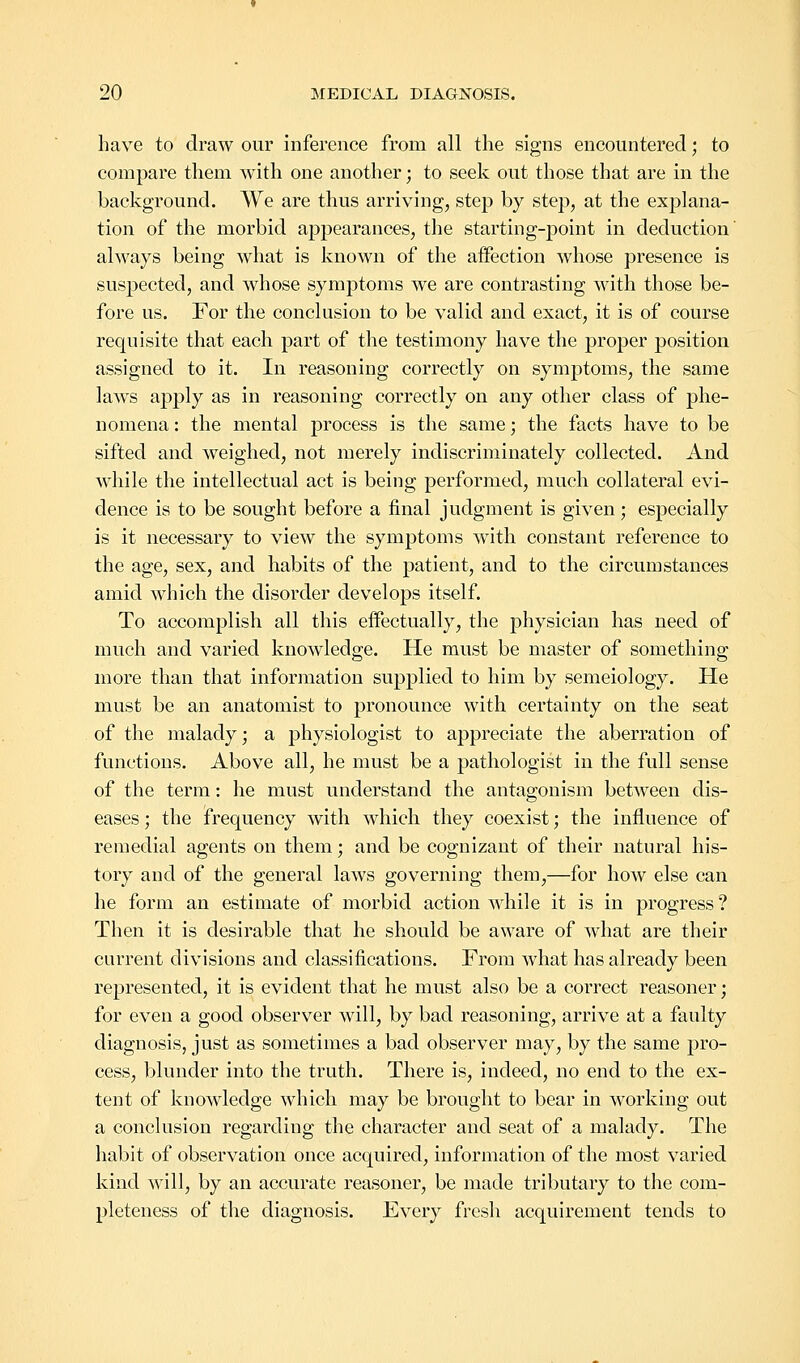 have to draw our inference from all the signs encountered; to compare them with one another; to seek out those that are in the background. We are thus arriving, step by step, at the explana- tion of the morbid appearances, the starting-point in deduction' always being what is known of the affection whose presence is suspected, and whose symptoms we are contrasting with those be- fore us. For the conclusion to be valid and exact, it is of course requisite that each part of the testimony have the proper position assigned to it. In reasoning correctly on symptoms, the same laws apply as in reasoning correctly on any other class of phe- nomena : the mental process is the same; the facts have to be sifted and weighed, not merely indiscriminately collected. And while the intellectual act is being performed, much collateral evi- dence is to be sought before a final judgment is given; especially is it necessary to view the symptoms with constant reference to the age, sex, and habits of the patient, and to the circumstances amid which the disorder develops itself. To accomplish all this effectually, the physician has need of much and varied knowledge. He must be master of something more than that information supplied to him by semeiology. He must be an anatomist to pronounce with certainty on the seat of the malady; a physiologist to appreciate the aberration of functions. Above all, he must be a pathologist in the full sense of the term: he must understand the antagonism between dis- eases ; the frequency with which they coexist; the influence of remedial agents on them; and be cognizant of their natural his- tory and of the general laws governing them,—for how else can he form an estimate of morbid action while it is in progress ? Then it is desirable that he should be aware of what are their current divisions and classifications. From what has already been represented, it is evident that he must also be a correct reasoner; for even a good observer will, by bad reasoning, arrive at a faulty diagnosis, just as sometimes a bad observer may, by the same pro- cess, blunder into the truth. There is, indeed, no end to the ex- tent of knowledge which may be brought to bear in wTorking out a conclusion regarding the character and seat of a malady. The habit of observation once acquired, information of the most varied kind will, by an accurate reasoner, be made tributary to the com- pleteness of the diagnosis. Every fresh acquirement tends to