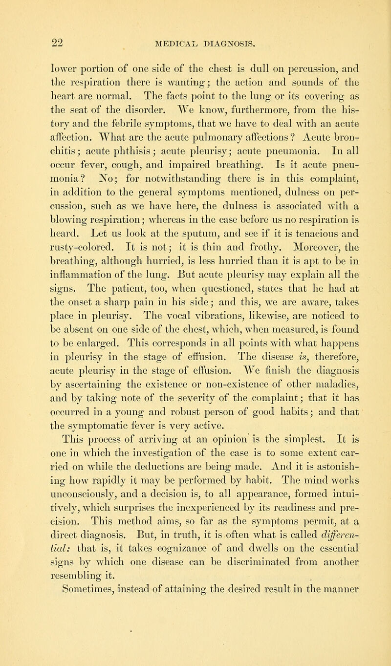 lower portion of one side of the chest is dull on percussion, and the respiration there is wanting; the action and sounds of the heart are normal. The facts point to the lung or its covering as the seat of the disorder. We know, furthermore, from the his- tory and the febrile symptoms, that we have to deal with an acute affection. What are the acute pulmonary affections ? Acute bron- chitis ; acute phthisis; acute pleurisy; acute pneumonia. In all occur fever, cough, and impaired breathing. Is it acute pneu- monia? No; for notwithstanding there is in this complaint, in addition to the general symptoms mentioned, dulness on per- cussion, such as we have here, the dulness is associated with a blowing respiration; whereas in the case before us no respiration is heard. Let us look at the sputum, and see if it is tenacious and rusty-colored. It is not; it is thin and frothy. Moreover, the breathing, although hurried, is less hurried than it is apt to be in inflammation of the lung. But acute pleurisy may explain all the signs. The patient, too, when questioned, states that he had at the onset a sharp pain in his side; and this, we are aware, takes place in pleurisy. The vocal vibrations, likewise, are noticed to be absent on one side of the chest, which, when measured, is found to be enlarged. This corresponds in all points with what happens in pleurisy in the stage of effusion. The disease is, therefore, acute pleurisy in the stage of effusion. We finish the diagnosis by ascertaining the existence or non-existence of other maladies, and by taking note of the severity of the complaint; that it has occurred in a young and robust person of good habits; and that the symptomatic fever is very active. This process of arriving at an opinion is the simplest. It is one in which the investigation of the case is to some extent car- ried on while the deductions are being made. And it is astonish- ing how rapidly it may be performed by habit. The mind works unconsciously, and a decision is, to all appearance, formed intui- tively, which surprises the inexperienced by its readiness and pre- cision. This method aims, so far as the symptoms permit, at a direct diagnosis. But, in truth, it is often what is called differen- tial: that is, it takes cognizance of and dwells on the essential signs by which one disease can be discriminated from another resembling it. Sometimes, instead of attaining the desired result in the manner