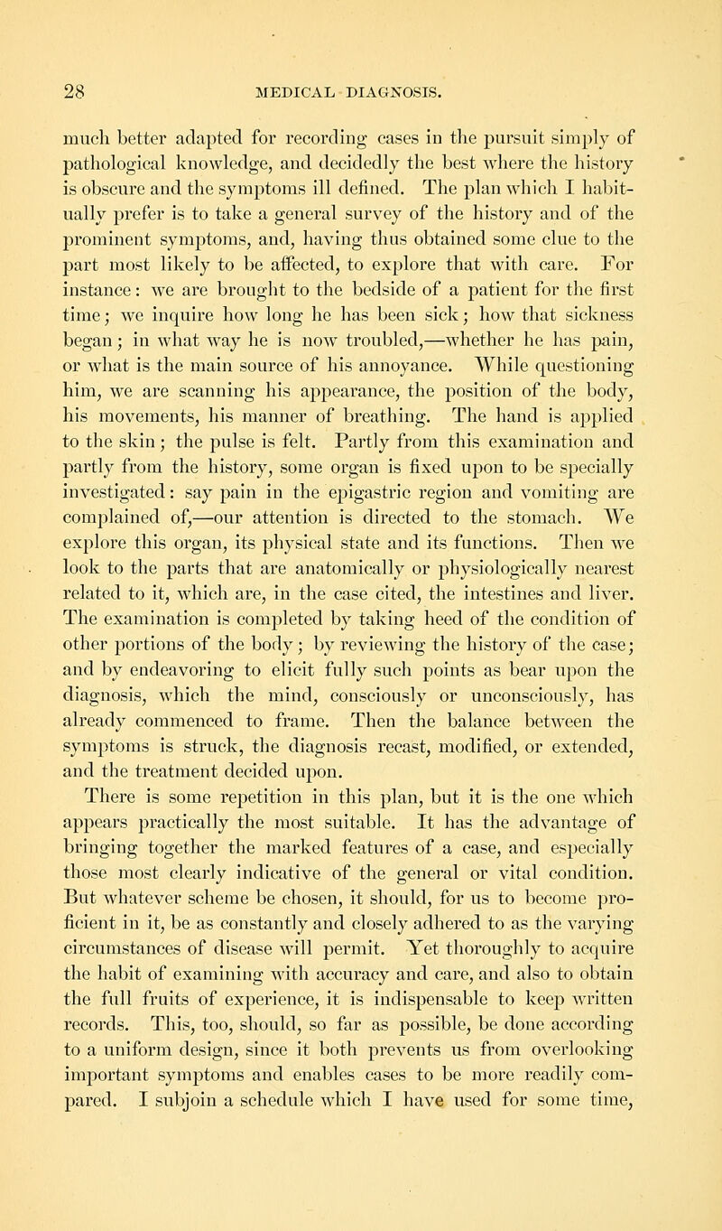 much better adapted for recording cases in the pursuit simply of pathological knowledge, and decidedly the best where the history is obscure and the symptoms ill defined. The plan which I habit- ually prefer is to take a general survey of the history and of the prominent symptoms, and, having thus obtained some clue to the part most likely to be affected, to explore that with care. For instance: we are brought to the bedside of a patient for the first time; we inquire how long he has been sick; how that sickness began; in what way he is now troubled,—whether he has pain, or what is the main source of his annoyance. While questioning him, we are scanning his appearance, the position of the body, his movements, his manner of breathing. The hand is applied to the skin; the pulse is felt. Partly from this examination and partly from the history, some organ is fixed upon to be specially investigated: say pain in the epigastric region and vomiting are complained of,—our attention is directed to the stomach. We explore this organ, its physical state and its functions. Then we look to the parts that are anatomically or physiologically nearest related to it, which are, in the case cited, the intestines and liver. The examination is completed by taking heed of the condition of other portions of the body; by reviewing the history of the case; and by endeavoring to elicit fully such points as bear upon the diagnosis, which the mind, consciously or unconsciously, has already commenced to frame. Then the balance between the symptoms is struck, the diagnosis recast, modified, or extended, and the treatment decided upon. There is some repetition in this plan, but it is the one which appears practically the most suitable. It has the advantage of bringing together the marked features of a case, and especially those most clearly indicative of the general or vital condition. But whatever scheme be chosen, it should, for us to become pro- ficient in it, be as constantly and closely adhered to as the varying circumstances of disease will permit. Yet thoroughly to acquire the habit of examining with accuracy and care, and also to obtain the full fruits of experience, it is indispensable to keep written records. This, too, should, so far as possible, be done according to a uniform design, since it both prevents us from overlooking important symptoms and enables cases to be more readily com- pared. I subjoin a schedule which I have used for some time,