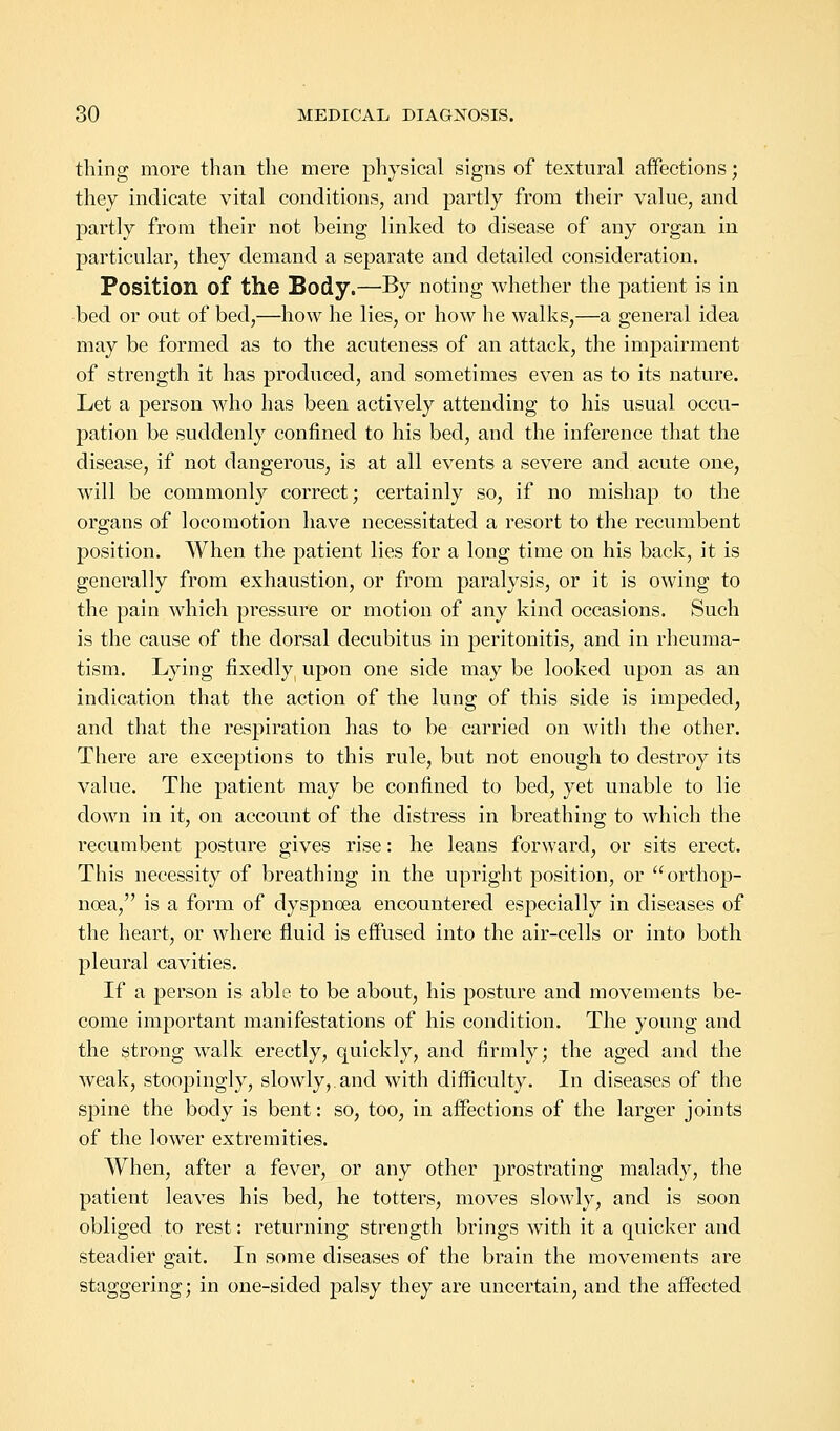 thing more than the mere physical signs of textural affections; they indicate vital conditions, and partly from their value, and partly from their not being linked to disease of any organ in particular, they demand a separate and detailed consideration. Position of the Body.—By noting whether the patient is in bed or out of bed,—how he lies, or how he walks,—a general idea may be formed as to the acuteness of an attack, the impairment of strength it has produced, and sometimes even as to its nature. Let a person who has been actively attending to his usual occu- pation be suddenly confined to his bed, and the inference that the disease, if not dangerous, is at all events a severe and acute one, will be commonly correct; certainly so, if no mishap to the organs of locomotion have necessitated a resort to the recumbent position. When the patient lies for a long time on his back, it is generally from exhaustion, or from paralysis, or it is owing to the pain which pressure or motion of any kind occasions. Such is the cause of the dorsal decubitus in peritonitis, and in rheuma- tism. Lying fixedly upon one side may be looked upon as an indication that the action of the lung of this side is impeded, and that the respiration has to be carried on with the other. There are exceptions to this rule, but not enough to destroy its value. The patient may be confined to bed, yet unable to lie down in it, on account of the distress in breathing to which the recumbent posture gives rise: he leans forward, or sits erect. This necessity of breathing in the upright position, or  orthop- nea, is a form of dysjjnoea encountered especially in diseases of the heart, or where fluid is effused into the air-cells or into both pleural cavities. If a person is able to be about, his posture and movements be- come important manifestations of his condition. The young and the strong walk erectly, quickly, and firmly; the aged and the weak, stoopingly, slowly,.and with difficulty. In diseases of the spine the body is bent: so, too, in affections of the larger joints of the lower extremities. When, after a fever, or any other prostrating malady, the patient leaves his bed, he totters, moves slowly, and is soon obliged to rest: returning strength brings with it a quicker and steadier gait. In some diseases of the brain the movements are staggering; in one-sided palsy they are uncertain, and the affected