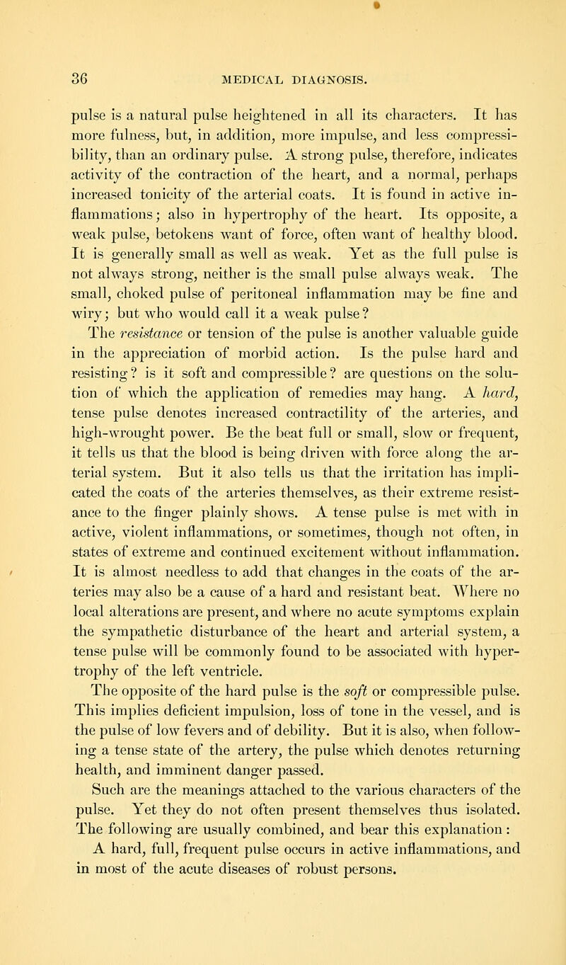 pulse is a natural pulse heightened in all its characters. It has more fulness, but, in addition, more impulse, and less compressi- bility, than an ordinary pulse. A strong pulse, therefore, indicates activity of the contraction of the heart, and a normal, perhaps increased tonicity of the arterial coats. It is found in active in- flammations ; also in hypertrophy of the heart. Its opposite, a weak pulse, betokens want of force, often want of healthy blood. It is generally small as well as weak. Yet as the full pulse is not always strong, neither is the small pulse always weak. The small, choked pulse of peritoneal inflammation may be fine and wiry; but who would call it a weak pulse? The resistance or tension of the pulse is another valuable guide in the appreciation of morbid action. Is the pulse hard and resisting? is it soft and compressible? are questions on the solu- tion of which the application of remedies may hang. A hard, tense pulse denotes increased contractility of the arteries, and high-wrought power. Be the beat full or small, slow or frequent, it tells us that the blood is being driven with force along the ar- terial system. But it also tells us that the irritation has impli- cated the coats of the arteries themselves, as their extreme resist- ance to the finger plainly shows. A tense pulse is met with in active, violent inflammations, or sometimes, though not often, in states of extreme and continued excitement without inflammation. It is almost needless to add that changes in the coats of the ar- teries may also be a cause of a hard and resistant beat. Where no local alterations are present, and where no acute symptoms explain the sympathetic disturbance of the heart and arterial system, a tense pulse will be commonly found to be associated with hyper- trophy of the left ventricle. The opposite of the hard pulse is the soft or compressible pulse. This implies deficient impulsion, loss of tone in the vessel, and is the pulse of low fevers and of debility. But it is also, when follow- ing a tense state of the artery, the pulse which denotes returning health, and imminent danger passed. Such are the meanings attached to the various characters of the pulse. Yet they do not often present themselves thus isolated. The following are usually combined, and bear this explanation : A hard, full, frequent pulse occurs in active inflammations, and in most of the acute diseases of robust persons.