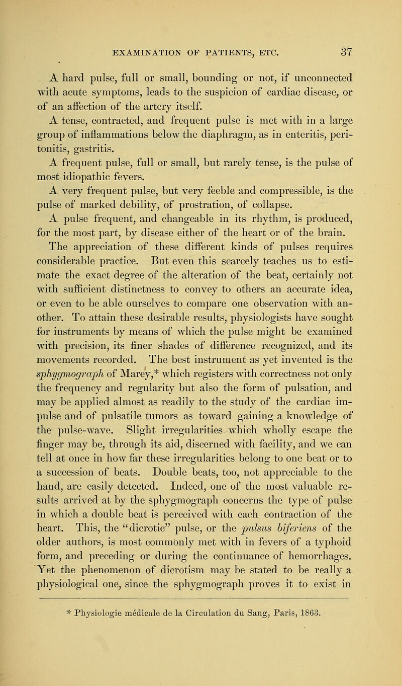 A hard pulse, full or small, bounding or not, if unconnected with acute symptoms, leads to the suspicion of cardiac disease, or of an affection of the artery itself. A tense, contracted, and frequent pulse is met with in a large group of inflammations below the diaphragm, as in enteritis, peri- tonitis, gastritis. A frequent pulse, full or small, but rarely tense, is the pulse of most idiopathic fevers. A very frequent pulse, but very feeble and compressible, is the pulse of marked debility, of prostration, of collapse. A pulse frequent, and changeable in its rhythm, is produced, for the most part, by disease either of the heart or of the brain. The appreciation of these different kinds of pulses requires considerable practice. But even this scarcely teaches us to esti- mate the exact degree of the alteration of the beat, certainly not with sufficient distinctness to convey to others an accurate idea, or even to be able ourselves to compare one observation with an- other. To attain these desirable results, physiologists have sought for instruments by means of which the pulse might be examined with precision, its finer shades of difference recognized, and its movements recorded. The best instrument as yet invented is the sphygmograph of Marey,* which registers with correctness not only the frequency and regularity but also the form of pulsation, and may be applied almost as readily to the study of the cardiac im- pulse and of pulsatile tumors as toward gaining a knowledge of the pulse-wave. Slight irregularities which wholly escape the finger may be, through its aid, discerned with facility, and we can tell at once in how far these irregularities belong to one beat or to a succession of beats. Double beats, too, not appreciable to the hand, are easily detected. Indeed, one of the most valuable re- sults arrived at by the sphygmograph concerns the type of pulse in which a double beat is perceived with each contraction of the heart. This, the dicrotic pulse, or the pulsus biferiens of the older authors, is most commonly met with in fevers of a typhoid form, and preceding or during the continuance of hemorrhages. Yet the phenomenon of dicrotism may be stated to be really a physiological one, since the sphygmograph proves it to exist in * Physiologie rnedicale de la Circulation du Sang, Paris, 1863.
