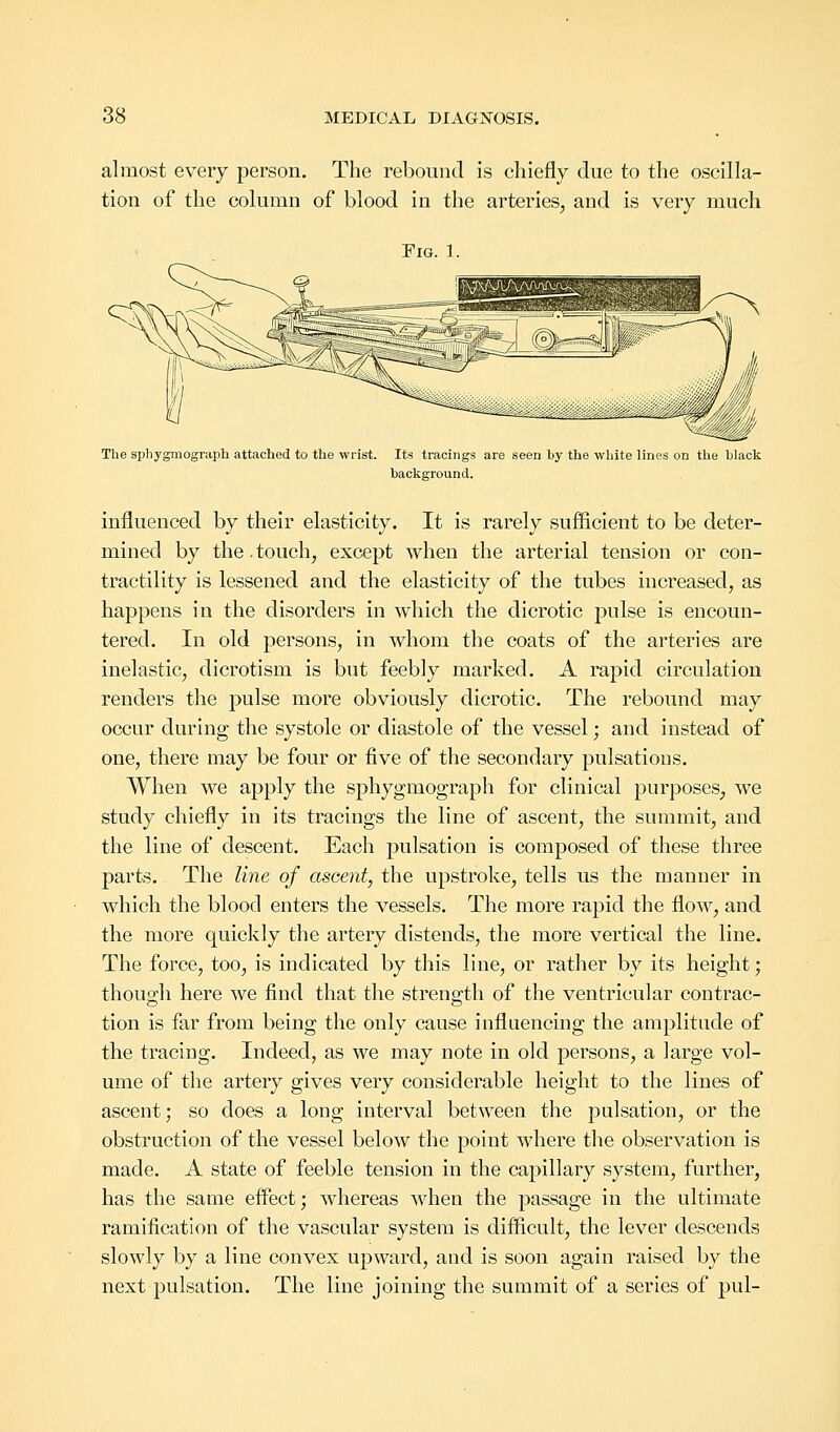 almost every person. The rebound is chiefly due to the oscilla- tion of the column of blood in the arteries, and is very much Fig. 1. The sphygmograph attached to the wrist. Its tracings are seen by the white lines on the black background. influenced by their elasticity. It is rarely sufficient to be deter- mined by the. touch, except when the arterial tension or con- tractility is lessened and the elasticity of the tubes increased, as happens in the disorders in which the dicrotic pulse is encoun- tered. In old persons, in whom the coats of the arteries are inelastic, dicrotism is but feebly marked. A rapid circulation renders the pulse more obviously dicrotic. The rebound may occur during the systole or diastole of the vessel; and instead of one, there may be four or five of the secondary pulsations. When we apply the sphygmograph for clinical purposes, we study chiefly in its tracings the line of ascent, the summit, and the line of descent. Each pulsation is composed of these three parts. The line of ascent, the upstroke, tells us the manner in which the blood enters the vessels. The more rapid the flow, and the more quickly the artery distends, the more vertical the line. The force, too, is indicated by this line, or rather by its height; though here we find that the strength of the ventricular contrac- tion is far from being the only cause influencing the amplitude of the tracing. Indeed, as we may note in old persons, a large vol- ume of the artery gives very considerable height to the lines of ascent; so does a long interval between the pulsation, or the obstruction of the vessel below the point where the observation is made. A state of feeble tension in the capillary system, further, has the same effect; whereas when the passage in the ultimate ramification of the vascular system is difficult, the lever descends slowly by a line convex upward, and is soon again raised by the next pulsation. The line joining the summit of a series of pul-