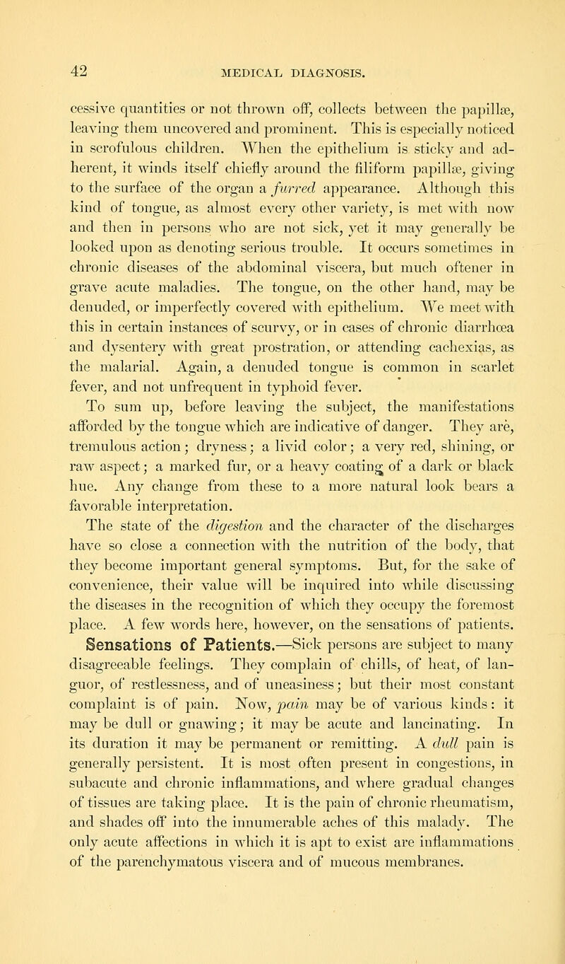 cessive quantities or not thrown off, collects between the papillae, leaving them uncovered and prominent. This is especially noticed in scrofulous children. When the epithelium is sticky and ad- herent, it winds itself chiefly around the filiform papillae, giving to the surface of the organ a furred appearance. Although this kind of tongue, as almost every other variety, is met with now and then in persons who are not sick, yet it may generally be looked upon as denoting serious trouble. It occurs sometimes in chronic diseases of the abdominal viscera, but much oftener in grave acute maladies. The tongue, on the other hand, may be denuded, or imperfectly covered with epithelium. We meet with this in certain instances of scurvy, or in cases of chronic diarrhoea and dysentery with great prostration, or attending cachexias, as the malarial. Again, a denuded tongue is common in scarlet fever, and not unfrequent in typhoid fever. To sum up, before leaving the subject, the manifestations afforded by the tongue which are indicative of danger. They are, tremulous action; dryness; a livid color; a very red, shining, or raw aspect; a marked fur, or a heavy coating of a dark or black hue. Any change from these to a more natural look bears a favorable interpretation. The state of the digestion and the character of the discharges have so close a connection with the nutrition of the body, that they become important general symptoms. But, for the sake of convenience, their value will be inquired into while discussing the diseases in the recognition of which they occupy the foremost place. A few words here, however, on the sensations of patients. Sensations of Patients.—Sick persons are subject to many disagreeable feelings. They complain of chills, of heat, of lan- guor, of restlessness, and of uneasiness; but their most constant complaint is of pain. Now, pain may be of various kinds: it may be dull or gnawing; it may be acute and lancinating. In its duration it may be permanent or remitting. A dull pain is generally persistent. It is most often present in congestions, in subacute and chronic inflammations, and where gradual changes of tissues are taking place. It is the pain of chronic rheumatism, and shades off into the innumerable aches of this malady. The only acute affections in which it is apt to exist are inflammations of the parenchymatous viscera and of mucous membranes.