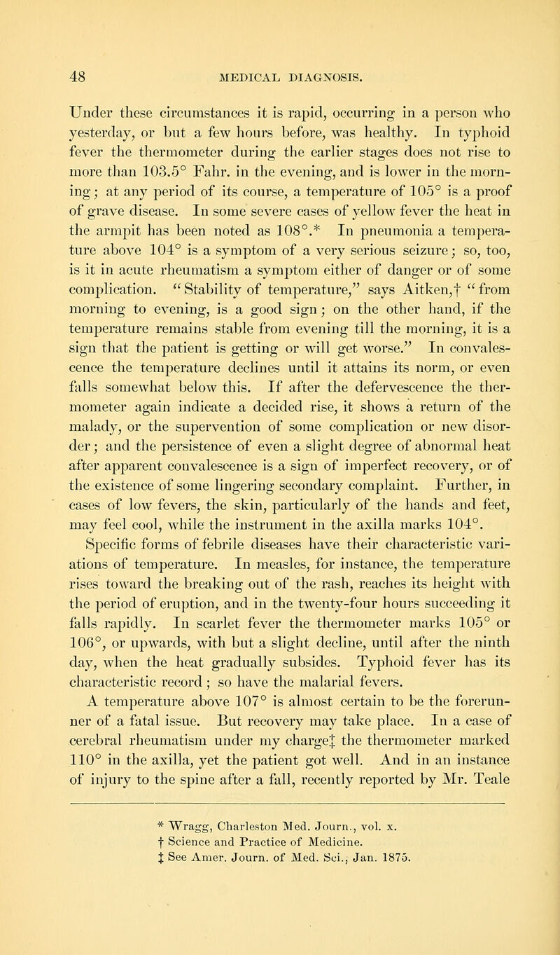 Under these circumstances it is rapid, occurring in a person who yesterday, or but a few hours before, was healthy. In typhoid fever the thermometer during the earlier stages does not rise to more than 103.5° Fahr. in the evening, and is lower in the morn- ing ; at any period of its course, a temperature of 105° is a proof of grave disease. In some severe cases of yellow fever the heat in the armpit has been noted as 108°.* In pneumonia a tempera- ture above 104° is a symptom of a very serious seizure; so, too, is it in acute rheumatism a symptom either of danger or of some complication. Stability of temperature, says Aitken,f from morning to evening, is a good sign; on the other hand, if the temperature remains stable from evening till the morning, it is a sign that the patient is getting or will get worse. In convales- cence the temperature declines until it attains its norm, or even falls somewhat below this. If after the defervescence the ther- mometer again indicate a decided rise, it shows a return of the malady, or the supervention of some complication or new disor- der; and the persistence of even a slight degree of abnormal heat after apparent convalescence is a sign of imperfect recovery, or of the existence of some lingering secondary complaint. Further, in cases of low fevers, the skin, particularly of the hands and feet, may feel cool, while the instrument in the axilla marks 104°. Specific forms of febrile diseases have their characteristic vari- ations of temperature. In measles, for instance, the temperature rises toward the breaking out of the rash, reaches its height with the period of eruption, and in the twenty-four hours succeeding it falls rapidly. In scarlet fever the thermometer marks 105° or 106°, or upwards, with but a slight decline, until after the ninth day, when the heat gradually subsides. Typhoid fever has its characteristic record ; so have the malarial fevers. A temperature above 107° is almost certain to be the forerun- ner of a fatal issue. But recovery may take place. In a case of cerebral rheumatism under my chargej the thermometer marked 110° in the axilla, yet the patient got well. And in an instance of injury to the spine after a fall, recently reported by Mr. Teale * Wragg, Charleston Med. Journ., vol. x. f Science and Practice of Medicine. X See Amer. Journ. of Med. Soi., Jan. 1875.