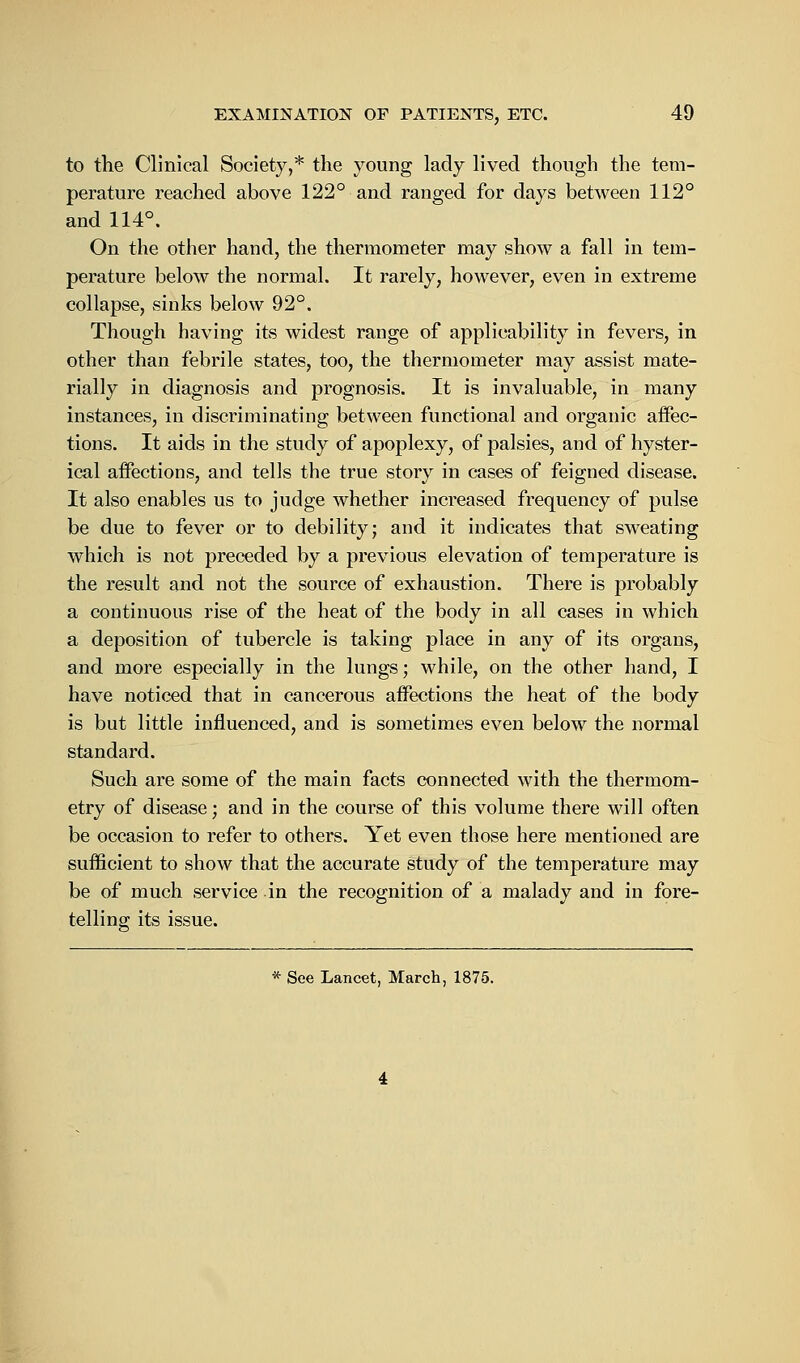 to the Clinical Society,* the young lady lived though the tem- perature reached above 122° and ranged for days between 112° and 114°. On the other hand, the thermometer may show a fall in tem- perature below the normal. It rarely, however, even in extreme collapse, sinks below 92°. Though having its widest range of applicability in fevers, in other than febrile states, too, the thermometer may assist mate- rially in diagnosis and prognosis. It is invaluable, in many instances, in discriminating between functional and organic affec- tions. It aids in the study of apoplexy, of palsies, and of hyster- ical affections, and tells the true story in cases of feigned disease. It also enables us to judge whether increased frequency of pulse be due to fever or to debility; and it indicates that sweating which is not preceded by a previous elevation of temperature is the result and not the source of exhaustion. There is probably a continuous rise of the heat of the body in all cases in which a deposition of tubercle is taking place in any of its organs, and more especially in the lungs; while, on the other hand, I have noticed that in cancerous affections the heat of the body is but little influenced, and is sometimes even below the normal standard. Such are some of the main facts connected with the thermom- etry of disease; and in the course of this volume there will often be occasion to refer to others. Yet even those here mentioned are sufficient to show that the accurate study of the temperature may be of much service in the recognition of a malady and in fore- telling its issue. * See Lancet, March, 1875.