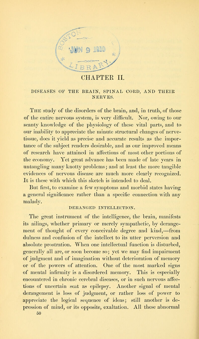 CHAPTER II. DISEASES OF THE BRAIN, SPINAL CORD, AND THEIR NERVES. The study of the disorders of the brain, and, in truth, of those of the entire nervous system, is very difficult. Nor, owing to our scanty knowledge of the physiology of these vital parts, and to our inability to appreciate the minute structural changes of nerve- tissue, does it yield as precise and accurate results as the impor- tance of the subject renders desirable, and as our improved means of research have attained in affections of most other portions of the economy. Yet great advance has been made of late years in untangling many knotty problems; and at least the more tangible evidences of nervous disease are much more clearly recognized. It is these with which this sketch is intended to deal. But first, to examine a few symptoms and morbid states having a general significance rather than a specific connection with any malady. DERANGED INTELLECTION. The great instrument of the intelligence, the brain, manifests its ailings, whether primary or merely sympathetic, by derange- ment of thought of every conceivable degree and kind,—from dulness and confusion of the intellect to its utter perversion and absolute prostration. When one intellectual function is disturbed, generally all are, or soon become so; yet we may find impairment of judgment and of imagination without deterioration of memory or of the powers of attention. One of the most marked signs of mental infirmity is a disordered memory. This is especially encountered in chronic cerebral diseases, or in such nervous affec- tions of uncertain seat as epilepsy. Another signal of mental derangement is loss of judgment, or rather loss of power to appreciate the logical sequence of ideas; still another is de- pression of mind, or its opposite, exaltation. All these abnormal