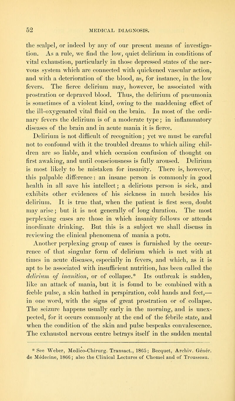 the scalpel, or indeed by any of our present means of investiga- tion. As a rule, we find the low, quiet delirium in conditions of vital exhaustion, particularly in those depressed states of the ner- vous system which are connected with quickened vascular action, and with a deterioration of the blood, as, for instance, in the low fevers. The fierce delirium may, however, be associated with prostration or depraved blood. Thus, the delirium of pneumonia is sometimes of a violent kind, owing to the maddening effect of the ill-oxygenated vital fluid on the brain. In most of the ordi- nary fevers the delirium is of a moderate type; in inflammatory diseases of the brain and in acute mania it is fierce. Delirium is not difficult of recognition; yet we must be careful not to confound with it the troubled dreams to which ailing; chil- dren are so liable, and which occasion confusion of thought on first awaking, and until consciousness is fully aroused. Delirium is most likely to be mistaken for insanity. There is, however, this palpable difference: an insane person is commonly in good health in all save his intellect; a delirious person is sick, and exhibits other evidences of his sickness in much besides his delirium. It is true that, when the patient is first seen, doubt may arise; but it is not generally of long duration. The most perplexing cases are those in which insanity follows or attends inordinate drinking. But this is a subject we shall discuss in reviewing the clinical phenomena of mania a potu. Another perplexing group of cases is furnished by the occur- rence of that singular form of delirium which is met with at times in acute diseases, especially in fevers, and which, as it is apt to be associated with insufficient nutrition, has been called the delirium of inanition, or of collapse.* Its outbreak is sudden, like an attack of mania, but it is found to be combined with a feeble pulse, a skin bathed in perspiration, cold hands and feet,— in one word, with the signs of great prostration or of collapse. The seizure happens usually early in the morning, and is unex- pected, for it occurs commonly at the end of the febrile state, and when the condition of the skin and pulse bespeaks convalescence. The exhausted nervous centre betrays itself in the sudden mental * See Weber, Medico-Chirurg. Transact., 1865; Becquet, Archiv. Gener. de Medecine, 1866; also the Clinical Lectures of Chomel and of Trousseau.