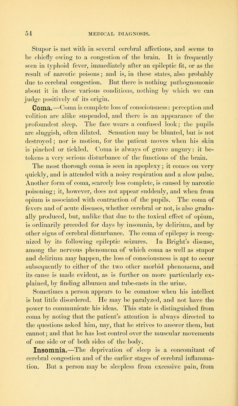 Stupor is met with in several cerebral affections, and seems to be chiefly owing to a congestion of the brain. It is frequently seen in typhoid fever, immediately after an epileptic fit, or as the result of narcotic poisons; and is, in these states, also probably due to cerebral congestion. But there is nothing pathognomonic about it in these various conditions, nothing by which we can judge positively of its origin. Coma.—Coma is complete loss of consciousness: perception and volition are alike suspended, and there is an appearance of the profoundest sleep. The face wears a confused look; the pupils are sluggish, often dilated. Sensation may be blunted, but is not destroyed; nor is motion, for the patient moves when his skin is pinched or tickled. Coma is always of grave augury: it be- tokens a very serious disturbance of the functions of the brain. The most thorough coma is seen in apoplexy; it comes on very quickly, and is attended with a noisy respiration and a slow pulse. Another form of coma, scarcely less complete, is caused by narcotic poisoning; it, however, does not appear suddenly, and when from opium is associated with contraction of the pupils. The coma of fevers and of acute diseases, whether cerebral or not, is also gradu- ally produced, but, unlike that due to the toxical effect of opium, is ordinarily preceded for days by insomnia, by delirium, and by other signs of cerebral disturbance. The coma of epilepsy is recog- nized by its following epileptic seizures. In Bright's disease, among the nervous phenomena of which coma as well as stupor and delirium may happen, the loss of consciousness is apt to occur subsequently to either of the two other morbid phenomena, and its cause is made evident, as is further on more particularly ex- plained, by finding albumen and tube-casts in the urine. Sometimes a person appears to be comatose when his intellect is but little disordered. He may be paralyzed, and not have the power to communicate his ideas. This state is distinguished from coma by noting that the patient's attention is always directed to the questions asked him, nay, that he strives to answer them, but cannot; and that he has lost control over the muscular movements of one side or of both sides of the body. Insomnia.—The deprivation of sleep is a concomitant of cerebral congestion and of the earlier stages of cerebral inflamma- tion. But a person may be sleepless from excessive pain, from