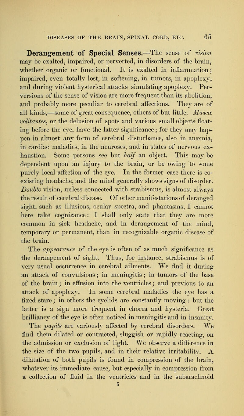 Derangement of Special Senses.—The sense of vision may be exalted, impaired, or perverted, in disorders of the brain, whether organic or functional. It is exalted in inflammation; impaired, even totally lost, in softening, in tumors, in apoplexy, and during violent hysterical attacks simulating apoplexy. Per- versions of the sense of vision are more frequent than its abolition, and probably more peculiar to cerebral aifections. They are of all kinds,—some of great consequence, others of but little. Muscce volitantes, or the delusion of spots and various small objects float- ing before the eye, have the latter significance; for they may hap- pen in almost any form of cerebral disturbance, also in anaemia, in cardiac maladies, in the neuroses, and in states of nervous ex- haustion. Some persons see but half an object. This may be dependent upon an injury to the brain, or be owing to some purely local affection of the eye. In the former case there is co- existing headache, and the mind generally shows signs of disorder. Double vision, unless connected with strabismus, is almost always the result of cerebral disease. Of other manifestations of deranged sight, such as illusions, ocular spectra, and phantasms, I cannot here take cognizance: I shall only state that they are more common in sick headache, and in derangement of the mind, temporary or permanent, than in recognizable organic disease of the brain. The appearance of the eye is often of as much significance as the derangement of sight. Thus, for instance, strabismus is of very usual occurrence in cerebral ailments. We find it during an attack of convulsions; in meningitis; in tumors of the base of the brain; in effusion into the ventricles; and previous to an attack of apoplexy. In some cerebral maladies the eye has a fixed stare; in others the eyelids are constantly moving: but the latter is a sign more frequent in chorea and hysteria. Great brilliancy of the eye is often noticed in meningitis and in insanity. The pupils are variously affected by cerebral disorders. We find them dilated or contracted, sluggish or rapidly reacting, on the admission or exclusion of light. We observe a difference in the size of the two pupils, and in their relative irritability. A dilatation of both pupils is found in compression of the brain, whatever its immediate cause, but especially in compression from a collection of fluid in the ventricles and in the subarachnoid 5