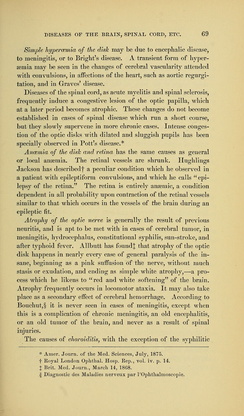 Simple hypercemia of the disk may be due to encephalic disease, to meningitis, or to Bright's disease. A transient form of hyper- emia may be seen in the changes of cerebral vascularity attended with convulsions, in affections of the heart, such as aortic regurgi- tation, and in Graves' disease. Diseases of the spinal cord, as acute myelitis and spinal sclerosis, frequently induce a congestive lesion of the optic papilla, which at a later period becomes atrophic. These changes do not become established in cases of spinal disease which run a short course, but they slowly supervene in more chronic cases. Intense conges- tion of the optic disks with dilated and sluggish pupils has been specially observed in Pott's disease.* Ancemia of the disk and retina has the same causes as general or local anaemia. The retinal vessels are shrunk. Huffhlings Jackson has describedf a peculiar condition which he observed in a patient with epileptiform convulsions, and which he calls epi- lepsy of the retina. The retina is entirely ansemic, a condition dependent in all probability upon contraction of the retinal vessels similar to that which occurs in the vessels of the brain during an epileptic fit. Atrophy of the optic nerve is generally the result of previous neuritis, and is apt to be met with in cases of cerebral tumor, in meningitis, hydrocephalus, constitutional syphilis, sun-stroke, and after typhoid fever. Allbutt has foundj that atrophy of the optic disk happens in nearly every case of general paralysis of the in- sane, beginning as a pink suffusion of the nerve, without much stasis or exudation, and ending as simple white atrophy,—a pro- cess which he likens to red and white softening of the brain. Atrophy frequently occurs in locomotor ataxia. It may also take place as a secondary effect of cerebral hemorrhage. According to Bouchut,§ it is never seen in cases of meningitis, except when this is a complication of chronic meningitis, an old encephalitis, or an old tumor of the brain, and never as a result of spinal injuries. The causes of choroiditis, with the exception of the syphilitic * Amer. Journ. of the Med. Sciences, July, 1875. f Koyal London Ophthal. Hosp. Kep., vol. iv. p. 14. J Brit. Med. Journ., March 14, 1868. $ Diagnostic des Maladies nerveux par l'Ophthalmoscopie.