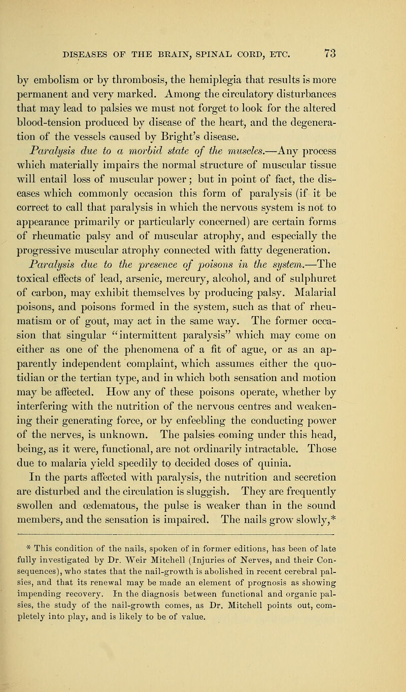 by embolism or by thrombosis, the hemiplegia that results is more permanent and very marked. Among the circulatory disturbances that may lead to palsies we must not forget to look for the altered blood-tension produced by disease of the heart, and the degenera- tion of the vessels caused by Bright's disease. Paralysis due to a morbid state of the muscles.—Any process which materially impairs the normal structure of muscular tissue will entail loss of muscular power; but in point of fact, the dis- eases which commonly occasion this form of paralysis (if it be correct to call that paralysis in which the nervous system is not to appearance primarily or particularly concerned) are certain forms of rheumatic palsy and of muscular atrophy, and especially the progressive muscular atrophy connected with fatty degeneration. Paralysis due to the presence of poisons in the system.—The toxical effects of lead, arsenic, mercury, alcohol, and of sulphuret of carbon, may exhibit themselves by producing palsy. Malarial poisons, and poisons formed in the system, such as that of rheu- matism or of gout, may act in the same way. The former occa- sion that singular intermittent paralysis which may come on either as one of the phenomena of a fit of ague, or as an ap- parently independent complaint, which assumes either the quo- tidian or the tertian type, and in which both sensation and motion may be affected. How any of these poisons operate, whether by interfering with the nutrition of the nervous centres and weaken- ing their generating force, or by enfeebling the conducting power of the nerves, is unknown. The palsies coming under this head, being, as it were, functional, are not ordinarily intractable. Those due to malaria yield speedily to decided doses of quinia. In the parts affected with paralysis, the nutrition and secretion are disturbed and the circulation is sluggish. They are frequently swollen and oedematous, the pulse is weaker than in the sound members, and the sensation is impaired. The nails grow slowly,* * This condition of the nails, spoken of in former editions, has been of late fully investigated by Dr. Weir Mitchell (Injuries of Nerves, and their Con- sequences), who states that the nail-growth is abolished in recent cerebral pal- sies, and that its renewal may be made an element of prognosis as showing impending recovery. In the diagnosis between functional and organic pal- sies, the study of the nail-growth comes, as Dr. Mitchell points out, com- pletely into play, and is likely to be of value.