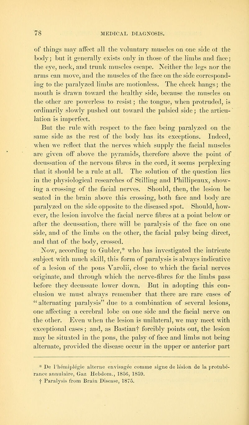 of things may affect all the voluntary muscles on one side ot the body; but it generally exists only in those of the limbs and face; the eye, neck, and trunk muscles escape. Neither the legs nor the arms can move, and the muscles of the face on the side correspond- ing to the paralyzed limbs are motionless. The cheek hangs; the mouth is drawn toward the healthy side, because the muscles on the other are powerless to resist; the tongue, when protruded, is ordinarily slowly pushed out toward the palsied side; the articu- lation is imperfect. But the rule with respect to the face being paralyzed on the same side as the rest of the body has its exceptions. Indeed, when we reflect that the nerves which supply the facial muscles are given off above the pyramids, therefore above the point of decussation of the nervous fibres in the cord, it seems perplexing that it should be a rule at all. The solution of the question lies in the physiological researches of Stilling and Phillipeaux, show- ing a crossing of the facial nerves. Should, then, the lesion be seated in the brain above this crossing, both face and body are paralyzed on the side opposite to the diseased spot. Should, how- ever, the lesion involve the facial nerve fibres at a point below or after the decussation, there will be paralysis of the face on one side, and of the limbs on the other, the facial palsy being direct, and that of the body, crossed. Now, according to Gubler,* who has investigated the intricate subject with much skill, this form of paralysis is always indicative of a lesion of the pons Varolii, close to which the facial nerves originate, and through which the nerve-fibres for the limbs pass before they decussate lower down. But in adopting this con- clusion we must always remember that there are rare cases of  alternating paralysis due to a combination of several lesions, one affecting a cerebral lobe on one side and the facial nerve on the other. Even when the lesion is unilateral, we may meet with •exceptional cases; and, as Bastianf forcibly points out, the lesion may be situated in the pons, the palsy of face and limbs not being alternate, provided the disease occur in the upper or anterior part * De l'hemiplegie alterne envisagee comnie signe de lesion de la protube- rance annulaire, Gaz Hebdom., 1856, 1859. f Paralysis from Brain Disease, 1875.