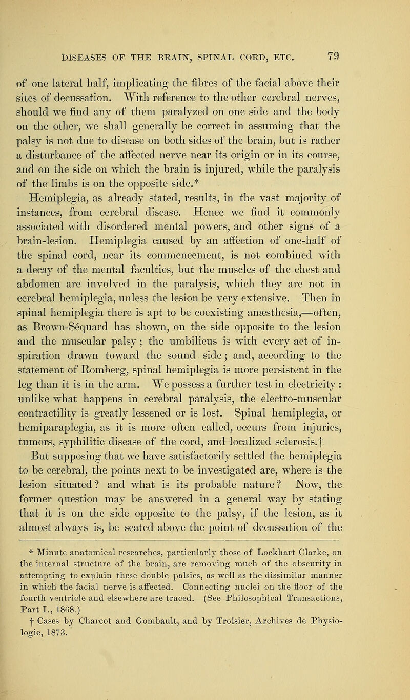 of one lateral half, implicating the fibres of the facial above their sites of decussation. With reference to the other cerebral nerves, should we find any of them paralyzed on one side and the body on the other, we shall generally be correct in assuming that the palsy is not due to disease on both sides of the brain, but is rather a disturbance of the affected nerve near its origin or in its course, and on the side on which the brain is injured, while the paralysis of the limbs is on the opposite side.* Hemiplegia, as already stated, results, in the vast majority of instances, from cerebral disease. Hence we find it commonly associated with disordered mental powers, and other signs of a brain-lesion. Hemiplegia caused by an affection of one-half of the spinal cord, near its commencement, is not combined with a decay of the mental faculties, but the muscles of the chest and abdomen are involved in the paralysis, which they are not in cerebral hemiplegia, unless the lesion be very extensive. Then in spinal hemiplegia there is apt to be coexisting anaesthesia,—often, as Brown-Sequard has shown, on the side opposite to the lesion and the muscular palsy; the umbilicus is with every act of in- spiration drawn toward the sound side; and, according to the statement of Romberg, spinal hemiplegia is more persistent in the leg than it is in the arm. We possess a further test in electricity : unlike what happens in cerebral paralysis, the electro-muscular contractility is greatly lessened or is lost. Spinal hemiplegia, or hemiparaplegia, as it is more often called, occurs from injuries, tumors, syphilitic disease of the cord, and localized sclerosis, f But supposing that we have satisfactorily settled the hemiplegia to be cerebral, the points next to be investigated are, where is the lesion situated? and what is its probable nature? Now, the former question may be answered in a general way by stating that it is on the side opposite to the palsy, if the lesion, as it almost always is, be seated above the point of decussation of the * Minute anatomical researches, particularly those of Loekhart Clarke, on the internal structure of the brain, are removing much of the obscurity in attempting to explain these double palsies, as well as the dissimilar manner in which the facial nerve is affected. Connecting nuclei on the floor of the fourth ventricle and elsewhere are traced. (See Philosophical Transactions, Part I., 1868.) f Cases by Charcot and Gombault, and by Troisier, Archives de Physio- logie, 1873.