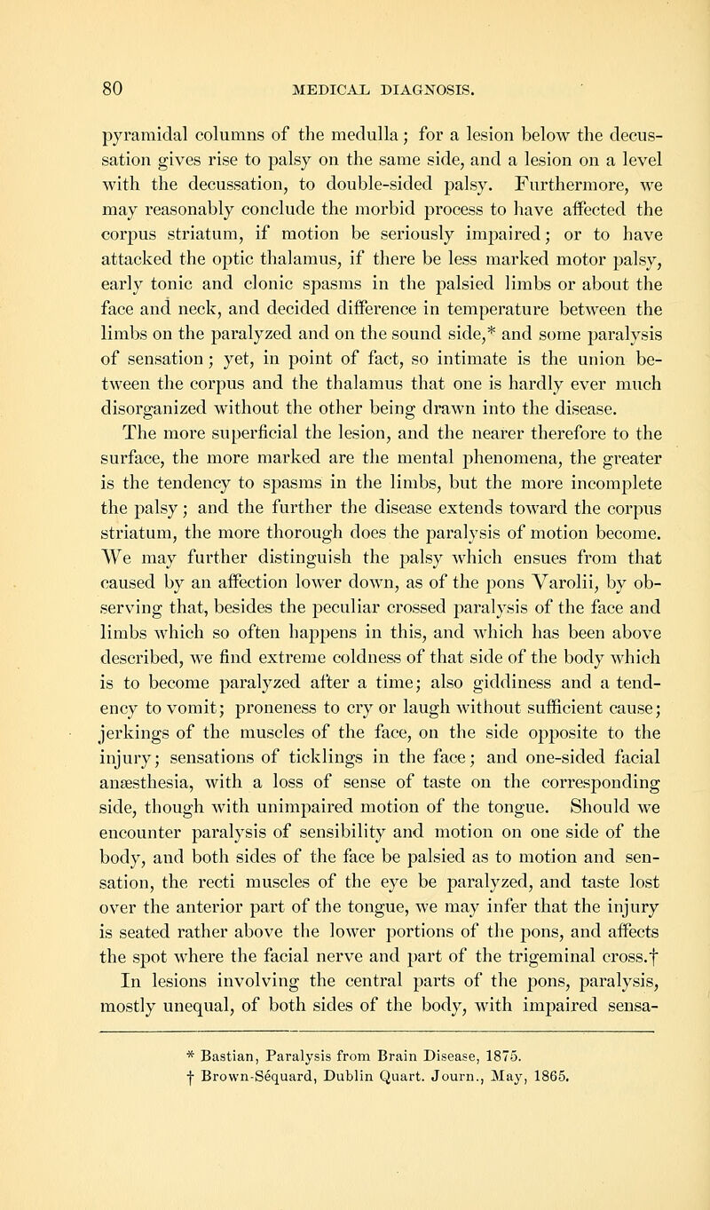 pyramidal columns of the medulla; for a lesion below the decus- sation gives rise to palsy on the same side, and a lesion on a level with the decussation, to double-sided palsy. Furthermore, we may reasonably conclude the morbid process to have affected the corpus striatum, if motion be seriously impaired; or to have attacked the optic thalamus, if there be less marked motor palsy, early tonic and clonic spasms in the palsied limbs or about the face and neck, and decided difference in temperature between the limbs on the paralyzed and on the sound side,* and some paralysis of sensation; yet, in point of fact, so intimate is the union be- tween the corpus and the thalamus that one is hardly ever much disorganized without the other being drawn into the disease. The more superficial the lesion, and the nearer therefore to the surface, the more marked are the mental phenomena, the greater is the tendency to spasms in the limbs, but the more incomplete the palsy; and the further the disease extends toward the corpus striatum, the more thorough does the paralysis of motion become. We may further distinguish the palsy which ensues from that caused by an affection lower down, as of the pons Varolii, by ob- serving that, besides the peculiar crossed paralysis of the face and limbs which so often happens in this, and which has been above described, we find extreme coldness of that side of the body which is to become paralyzed after a time; also giddiness and a tend- ency to vomit; proneness to cry or laugh without sufficient cause; jerkings of the muscles of the face, on the side opposite to the injury; sensations of ticklings in the face; and one-sided facial anaesthesia, with a loss of sense of taste on the corresponding side, though Avith unimpaired motion of the tongue. Should we encounter paralysis of sensibility and motion on one side of the body, and both sides of the face be palsied as to motion and sen- sation, the recti muscles of the eye be paralyzed, and taste lost over the anterior part of the tongue, we may infer that the injury is seated rather above the lower portions of the pons, and affects the spot where the facial nerve and part of the trigeminal cross, f In lesions involving the central parts of the pons, paralysis, mostly unequal, of both sides of the body, with impaired sensa- * Bastian, Paralysis from Brain Disease, 1875. •j- Brown-Sequard, Dublin Quart. Journ., May, 1865.