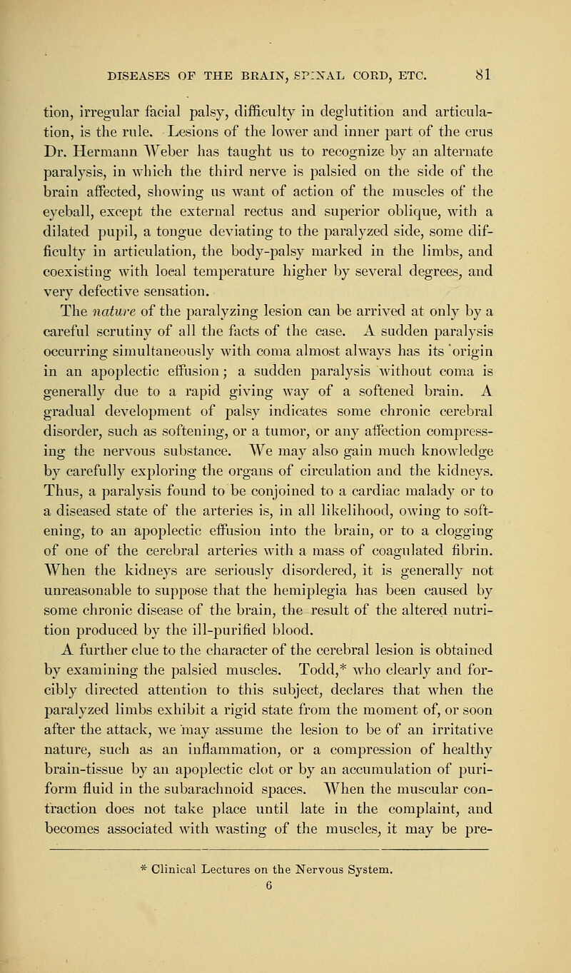 tion, irregular facial palsy, difficulty in deglutition and articula- tion, is the rule. Lesions of the lower and inner part of the crus Dr. Hermann Weber has taught us to recognize by an alternate paralysis, in which the third nerve is palsied on the side of the brain affected, showing us want of action of the muscles of the eyeball, except the external rectus and superior oblique, with a dilated pupil, a tongue deviating to the paralyzed side, some dif- ficulty in articulation, the body-palsy marked in the limbs, and coexisting with loeal temperature higher by several degrees, and very defective sensation. The nature of the paralyzing lesion can be arrived at only by a careful scrutiny of all the facts of the case. A sudden paralysis occurring simultaneously with coma almost always has its origin in an apoplectic effusion; a sudden paralysis without coma is generally due to a rapid giving way of a softened brain. A gradual development of palsy indicates some chronic cerebral disorder, such as softening, or a tumor, or any affection compress- ing the nervous substance. We may also gain much knowledge by carefully exploring the organs of circulation and the kidneys. Thus, a paralysis found to be conjoined to a cardiac malady or to a diseased state of the arteries is, in all likelihood, owing to soft- ening, to an apoplectic effusion into the brain, or to a clogging of one of the cerebral arteries with a mass of coagulated fibrin. When the kidneys are seriously disordered, it is generally not. unreasonable to suppose that the hemiplegia has been caused by some chronic disease of the brain, the result of the altered nutri- tion produced by the ill-purified blood. A further clue to the character of the cerebral lesion is obtained by examining the palsied muscles. Todd,* who clearly and for- cibly directed attention to this subject, declares that when the paralyzed limbs exhibit a rigid state from the moment of, or soon after the attack, we may assume the lesion to be of an irritative nature, such as an inflammation, or a compression of healthy brain-tissue by an apoplectic clot or by an accumulation of puri- form fluid in the subarachnoid spaces. AVhen the muscular con- fraction does not take place until late in the complaint, and becomes associated with wasting of the muscles, it may be pre- * Clinical Lectures on the Nervous System. 6