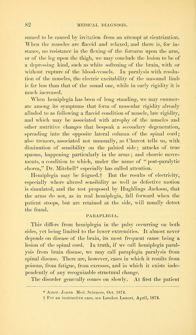 sum eel to be caused by irritation from an attempt at cicatrization. When the muscles are flaccid and relaxed, and there is, for in- stance, no resistance in the flexing of the forearm upon the arm, or of the leg upon the thigh, we may conclude the lesion to be of a depressing kind, snch as white softening of the brain, with or without rupture of the blood-vessels. In paralysis with resolu- tion of the muscles, the electric excitability of the unsound limb is far less than that of the sound one, while in early rigidity it is much increased. When hemiplegia has been of long standing, we may enumer- ate among its symptoms that form of muscular rigidity already alluded to as following a flaccid condition of muscle, late rigidity, and which may be associated with atrophy of the muscles and other nutritive changes that bespeak a secondary degeneration, spreading into the opposite lateral column of the spinal cord; also tremors, associated not unusually, as Charcot tells us, with diminution of sensibility on the palsied side; attacks of true spasms, happening particularly in the arms; and choreic move- ments, a condition to which, under the name of  post-paralytic chorea/' Dr. Mitchell* especially has called attention. Hemiplegia may be feigned.f But the results of electricity, especially where altered sensibility as well as defective motion is simulated, and the test proposed by Hughlings Jackson, that the arms do not, as in real hemiplegia, fall forward when the patient stoops, but are retained at the side, will usually detect the fraud. PARAPLEGIA. This differs from hemiplegia in the palsy occurring on both sides, yet being limited to the lower extremities. It almost never depends on disease of the brain, its most frequent cause being a lesion of the spinal cord. In truth, if we call hemiplegia paral- ysis from brain disease, we may call paraplegia paralysis from spinal disease. There are, however, cases in which it results from poisons, from fatigue, from excesses, and in which it exists inde- pendently of any recognizable structural change. The disorder generally comes on slowly. At first the patient * Amer. Journ. Med. Sciences, Oct. 1874. f For an instructive case, see London Lancet, April, 1874.