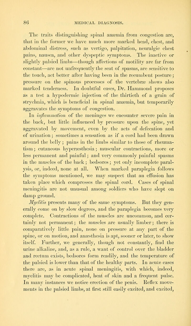 The traits distinguishing spinal ansemia from congestion are, that in the former we have much more marked head, chest, and abdominal distress, such as vertigo, palpitation, neuralgic chest pains, nausea, and other dyspeptic symptoms. The inactive or slightly palsied limbs—though affections of motility are far from constant—are not unfrequently the seat of spasms, are sensitive to the touch, act better after having been in the recumbent posture; pressure on the spinous processes of the vertebra? shows also marked tenderness. In doubtful cases, Dr. Hammond proposes as a test a hypodermic injection of the thirtieth of a grain of strychnia, which is beneficial in spinal ansemia, but temporarily aggravates the symptoms of congestion. In inflammation of the meninges we encounter severe pain in the back, but little influenced by pressure upon the spine, yet aggravated by movement, even by the acts of defecation and of urination; sometimes a sensation as if a cord had been drawn around the belly; pains in the limbs similar to those of rheuma- tism ; cutaneous hyperesthesia; muscular contractions, more or less permanent and painful; and very commonly painful spasms in the muscles of the back; bedsores; yet only incomplete paral- ysis, or, indeed, none at all. When marked paraplegia follows the symptoms mentioned, we may suspect that an effusion has taken place which compresses the spinal cord. Cases of spinal meningitis are not unusual among soldiers who have slept on damp ground. Myelitis presents many of the same symptoms. But they gen- erally come on by slow degrees, and the paraplegia becomes very complete. Contractions of the muscles are uncommon, and cer- tainly not permanent; the muscles are usually limber; there is comparatively little pain, none on pressure at any part of the spine, or on motion, and anaesthesia is apt, sooner or later, to show itself. Further, we generally, though not constantly, find the urine alkaline, and, as a rule, a want of control over the bladder and rectum exists, bedsores form readily, and the temperature of the palsied is lower than that of the healthy parts. In acute cases there are, as in acute spinal meningitis, with which, indeed, myelitis may be complicated, heat of skin and a frequent pulse. In many instances we notice erection of the penis. Reflex move- ments in the palsied limbs, at first still easily excited, and excited,