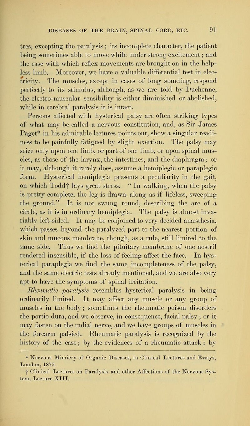 tres, excepting the paralysis; its incomplete character, the patient being sometimes able to move while under strong excitement; and the ease with which reflex movements are brought on in the help- less limb. Moreover, we have a valuable differential test in elec- tricity. The muscles, except in cases of long standing, respond perfectly to its stimulus, although, as we are told by Duchenne, the electro-muscular sensibility is either diminished or abolished, while in cerebral paralysis it is intact. Persons affected with hysterical palsy are often striking types of what may be called a nervous constitution, and, as Sir James Paget* in his admirable lectures points out, show a singular readi- ness to be painfully fatigued by slight exertion. The palsy may seize on]y upon one limb, or part of one limb, or upon spinal mus- cles, as those of the larynx, the intestines, and the diaphragm; or it may, although it rarely does, assume a hemiplegic or paraplegic form. Hysterical hemiplegia presents a peculiarity in the gait, on which Toddf lays great stress.  In walking, when the palsy is pretty complete, the leg is drawn along as if lifeless, sweeping the ground. It is not swung round, describing the arc of a circle, as it is in ordinary hemiplegia. The palsy is almost inva- riably left-sided. It may be conjoined to very decided anaesthesia, which passes beyond the paralyzed part to the nearest portion of skin and mucous membrane, though, as a rule, still limited to the same side. Thus we find the pituitary membrane of one nostril rendered insensible, if the loss of feeling affect the face. In hys- terical paraplegia we find the same incompleteness of the palsy, and the same electric tests already mentioned, and we are also very apt to have the symptoms of spinal irritation. Bheumatie paralysis resembles hysterical paralysis in being ordinarily limited. It may affect any muscle or any group of muscles in the body; sometimes the rheumatic poison disorders the portio dura, and we observe, in consequence, facial palsy; or it may fasten on the radial nerve, and we have groups of muscles in the forearm palsied. Rheumatic paralysis is recognized by the history of the case; by the evidences of a rheumatic attack; by * Nervous Mimicry of Organic Diseases, in Clinical Lectures and Essays, London, 1875. f Clinical Lectures on Paralysis and other Affections of the Nervous Sys- tem, Lecture XIII.