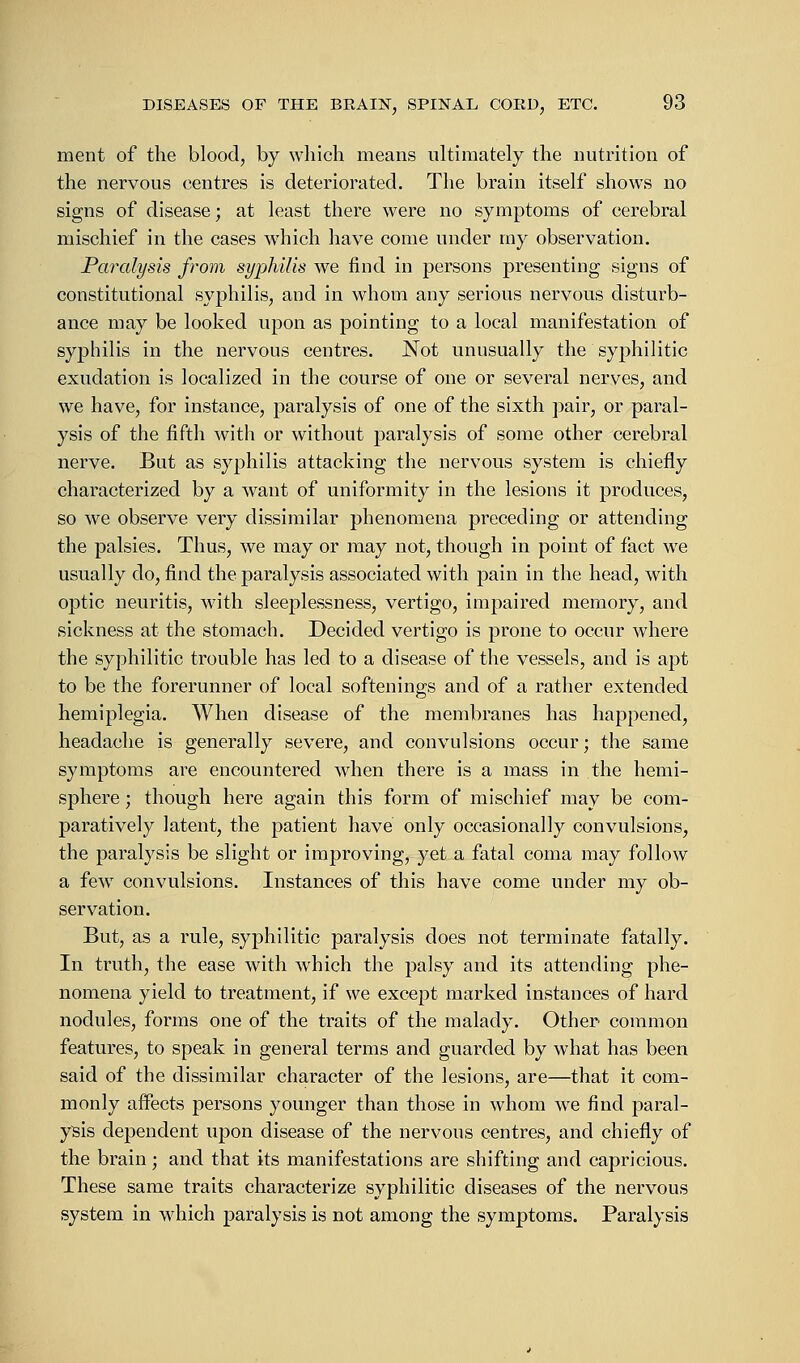 ment of the blood, by which means ultimately the nutrition of the nervous centres is deteriorated. The brain itself shows no signs of disease; at least there were no symptoms of cerebral mischief in the cases which have come under my observation. Paralysis from syphilis we find in persons presenting signs of constitutional syphilis, and in whom any serious nervous disturb- ance may be looked upon as pointing to a local manifestation of syphilis in the nervous centres. Not unusually the syphilitic exudation is localized in the course of one or several nerves, and we have, for instance, paralysis of one of the sixth pair, or paral- ysis of the fifth with or without paralysis of some other cerebral nerve. But as syphilis attacking the nervous system is chiefly characterized by a want of uniformity in the lesions it produces, so we observe very dissimilar phenomena preceding or attending the palsies. Thus, we may or may not, though in point of fact we usually do, find the paralysis associated with pain in the head, with optic neuritis, with sleeplessness, vertigo, impaired memory, and sickness at the stomach. Decided vertigo is prone to occur where the syphilitic trouble has led to a disease of the vessels, and is apt to be the forerunner of local softenings and of a rather extended hemiplegia. When disease of the membranes has happened, headache is generally severe, and convulsions occur; the same symptoms are encountered when there is a mass in the hemi- sphere ; though here again this form of mischief may be com- paratively latent, the patient have only occasionally convulsions, the paralysis be slight or improving, yet a fatal coma may follow a few convulsions. Instances of this have come under my ob- servation. But, as a rule, syphilitic paralysis does not terminate fatally. In truth, the ease with which the palsy and its attending phe- nomena yield to treatment, if we except marked instances of hard nodules, forms one of the traits of the malady. Other common features, to speak in general terms and guarded by what has been said of the dissimilar character of the lesions, are—that it com- monly affects persons younger than those in whom we find paral- ysis dependent upon disease of the nervous centres, and chiefly of the brain; and that its manifestations are shifting and capricious. These same traits characterize syphilitic diseases of the nervous system in which paralysis is not among the symptoms. Paralysis