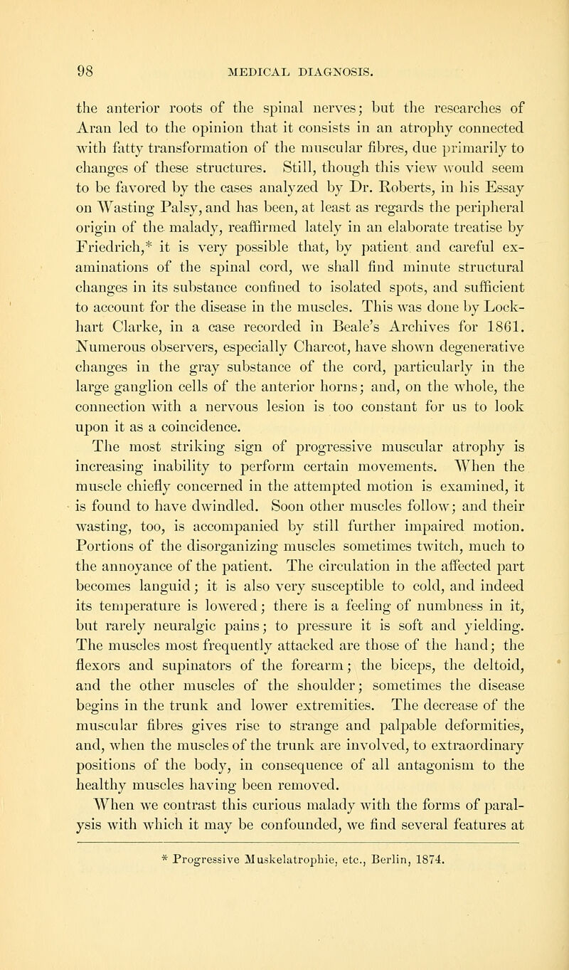 the anterior roots of the spinal nerves; but the researches of Aran led to the opinion that it consists in an atrophy connected with fatty transformation of the muscular fibres, due primarily to changes of these structures. Still, though this view would seem to be favored by the cases analyzed by Dr. Roberts, in his Essay on Wasting Palsy, and has been, at least as regards the peripheral origin of the malady, reaffirmed lately in an elaborate treatise by Friedrich,* it is very possible that, by patient, and careful ex- aminations of the spinal cord, we shall find minute structural changes in its substance confined to isolated spots, and sufficient to account for the disease in the muscles. This was done by Lock- hart Clarke, in a case recorded in Beale's Archives for 1861. Numerous observers, especially Charcot, have shown degenerative changes in the gray substance of the cord, particularly in the large ganglion cells of the anterior horns; and, on the whole, the connection with a nervous lesion is too constant for us to look upon it as a coincidence. The most striking sign of progressive muscular atrophy is increasing inability to perform certain movements. When the muscle chiefly concerned in the attempted motion is examined, it is found to have dwindled. Soon other muscles follow; and their wasting, too, is accompanied by still further impaired motion. Portions of the disorganizing muscles sometimes twitch, much to the annoyance of the patient. The circulation in the affected part becomes languid; it is also very susceptible to cold, and indeed its temperature is lowered; there is a feeling of numbness in it, but rarely neuralgic pains; to pressure it is soft and yielding. The muscles most frequently attacked are those of the hand; the flexors and supinators of the forearm; the biceps, the deltoid, and the other muscles of the shoulder; sometimes the disease begins in the trunk and lower extremities. The decrease of the muscular fibres gives rise to strange and palpable deformities, and, when the muscles of the trunk are involved, to extraordinary positions of the body, in consequence of all antagonism to the healthy muscles having been removed. When we contrast this curious malady with the forms of paral- ysis with which it may be confounded, we find several features at * Progressive Muskelatrophie, etc., Berlin, 1874.