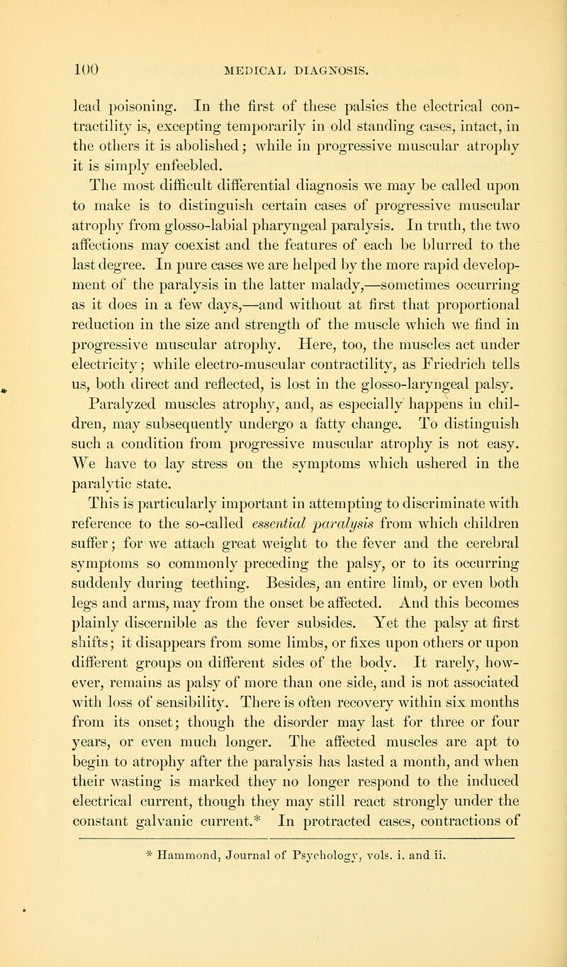 lead poisoning. In the first of these palsies the electrical con- tractility is, excepting temporarily in old standing cases, intact, in the others it is abolished; while in progressive muscular atrophy it is simply enfeebled. The most difficult differential diagnosis we may be called upon to make is to distinguish certain cases of progressive muscular atrophy from glosso-labial pharyngeal paralysis. In truth, the two affections may coexist and the features of each be blurred to the last degree. In pure cases we are helped by the more rapid develop- ment of the paralysis in the latter malady,—sometimes occurring as it does in a few days,—and without at first that proportional reduction in the size and strength of the muscle which we find in progressive muscular atrophy. Here, too, the muscles act under electricity; while electro-muscular contractility, as Friedrich tells us, both direct and reflected, is lost in the glosso-laryngeal palsy. Paralyzed muscles atrophy, and, as especially happens in chil- dren, may subsequently undergo a fatty change. To distinguish such a condition from progressive muscular atrophy is not easy. We have to lay stress on the symptoms which ushered in the paralytic state. This is particularly important in attempting to discriminate with reference to the so-called essential paralysis from which children suffer; for we attach great weight to the fever and the cerebral symptoms so commonly preceding the palsy, or to its occurring suddenly during teething. Besides, an entire limb, or even both legs and arms, may from the onset be affected. And this becomes plainly discernible as the fever subsides. Yet the palsy at first shifts; it disappears from some limbs, or fixes upon others or upon different groups on different sides of the body. It rarely, how- ever, remains as palsy of more than one side, and is not associated with loss of sensibility. There is often recovery within six months from its onset; though the disorder may last for three or four years, or even much longer. The affected muscles are apt to begin to atrophy after the paralysis has lasted a month, and when their wasting is marked they no longer respond to the induced electrical current, though they may still react strongly under the constant galvanic current.* In protracted cases, contractions of * Hammond, Journal of Psychology, vols. i. and ii.