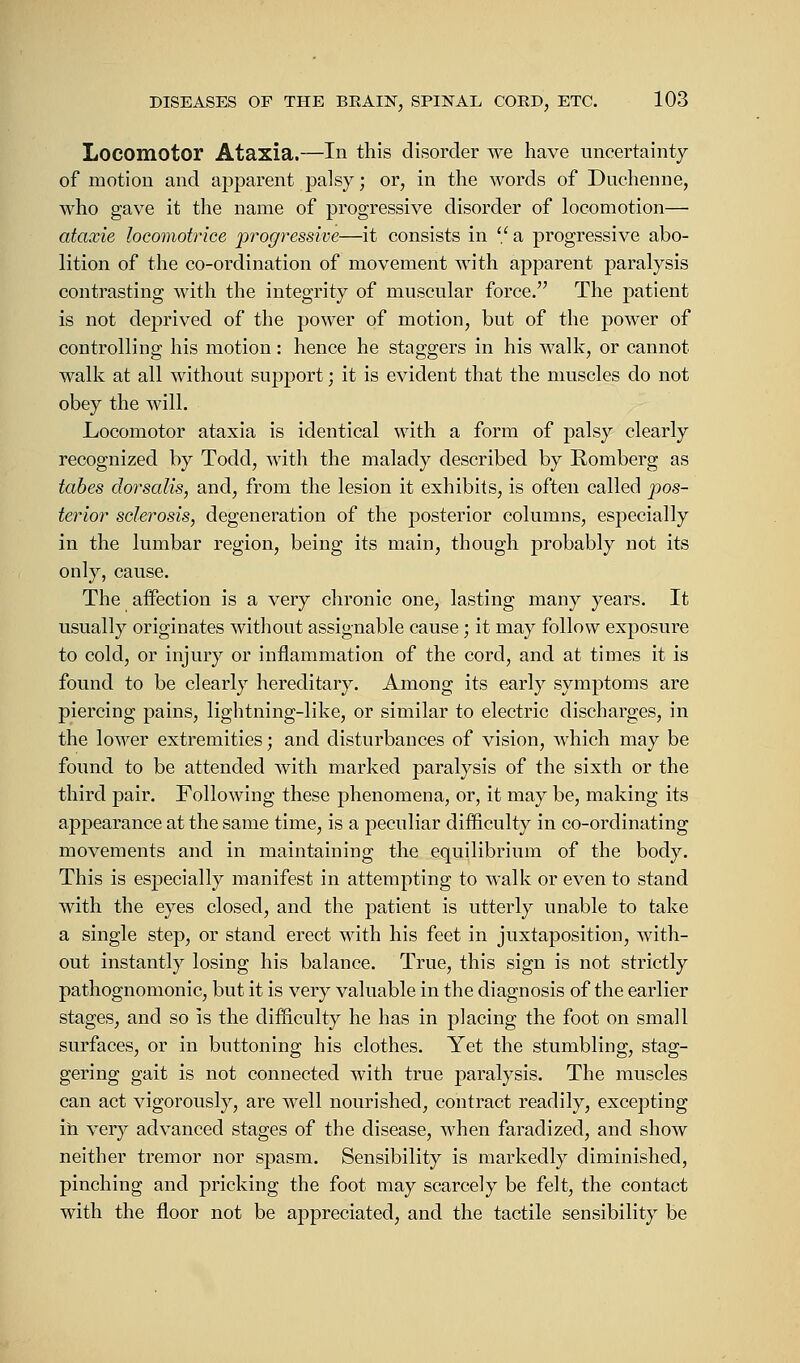 Locomotor Ataxia.—In this disorder we have uncertainty of motion and apparent palsy; or, in the words of Duchenne, who gave it the name of progressive disorder of locomotion— ataxie locomotrice progressive—it consists in  a progressive abo- lition of the co-ordination of movement with apparent paralysis contrasting with the integrity of muscular force. The patient is not deprived of the power of motion, but of the power of controlling his motion: hence he staggers in his walk, or cannot walk at all without support; it is evident that the muscles do not obey the will. Locomotor ataxia is identical with a form of palsy clearly recognized by Todd, with the malady described by Romberg as tabes dorsalis, and, from the lesion it exhibits, is often called pos- terior sclerosis, degeneration of the posterior columns, especially in the lumbar region, being its main, though probably not its only, cause. The affection is a very chronic one, lasting many years. It usually originates without assignable cause; it may follow exposure to cold, or injury or inflammation of the cord, and at times it is found to be clearly hereditary. Among its early symptoms are piercing pains, lightning-like, or similar to electric discharges, in the lower extremities; and disturbances of vision, which may be found to be attended with marked paralysis of the sixth or the third pair. Following these phenomena, or, it may be, making its appearance at the same time, is a peculiar difficulty in co-ordinating movements and in maintaining the equilibrium of the body. This is especially manifest in attempting to walk or even to stand with the eyes closed, and the patient is utterly unable to take a single step, or stand erect with his feet in juxtaposition, with- out instantly losing his balance. True, this sign is not strictly pathognomonic, but it is very valuable in the diagnosis of the earlier stages, and so is the difficulty he has in placing the foot on small surfaces, or in buttoning his clothes. Yet the stumbling, stag- gering gait is not connected with true paralysis. The muscles can act vigorously, are well nourished, contract readily, excepting in very advanced stages of the disease, when faradized, and show neither tremor nor spasm. Sensibility is markedly diminished, pinching and pricking the foot may scarcely be felt, the contact with the floor not be appreciated, and the tactile sensibility be