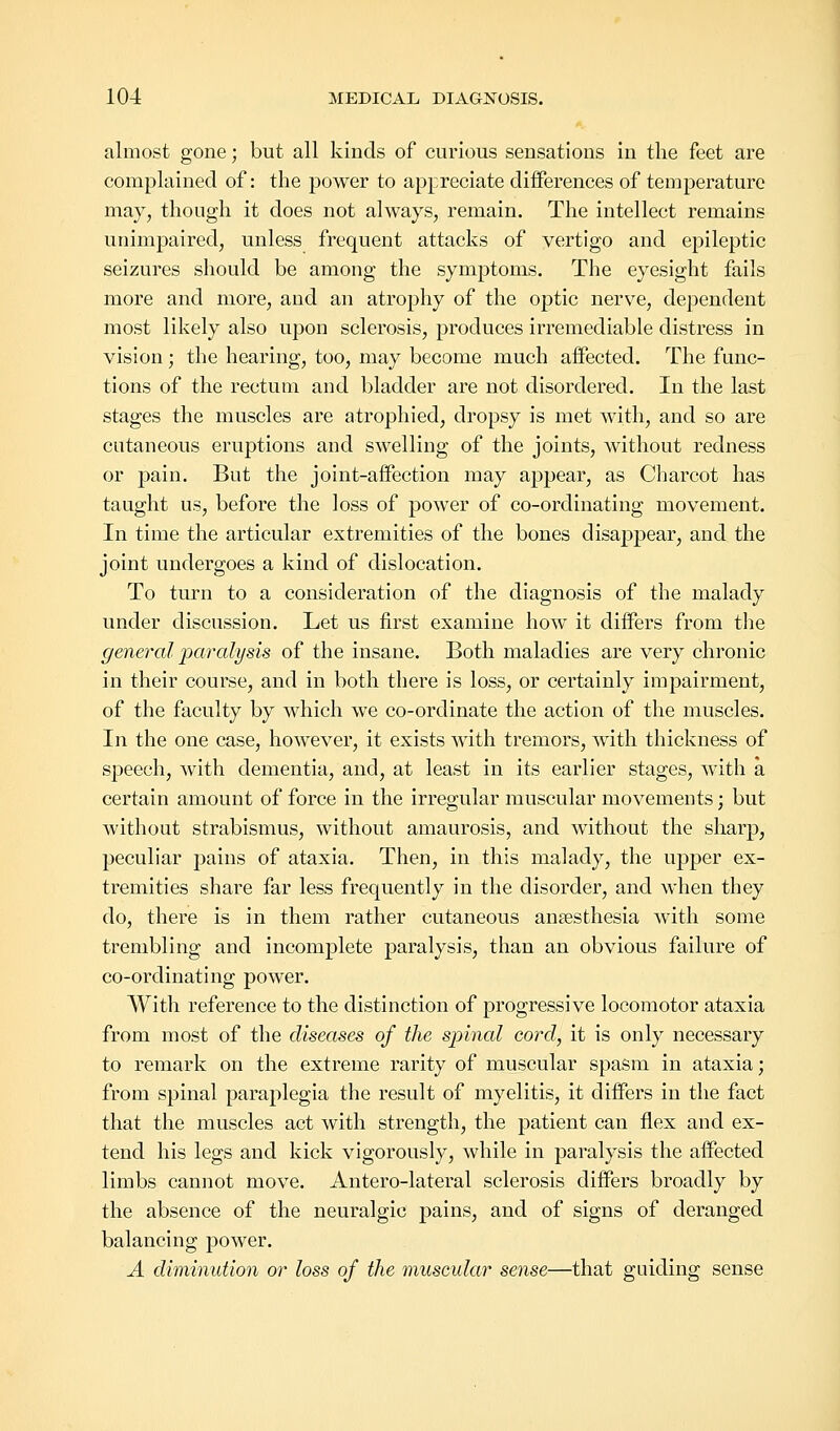 almost gone; but all kinds of curious sensations in the feet are complained of: the power to appreciate differences of temperature may, though it does not always, remain. The intellect remains unimpaired, unless frequent attacks of vertigo and epileptic seizures should be among the symptoms. The eyesight fails more and more, and an atrophy of the optic nerve, dependent most likely also upon sclerosis, produces irremediable distress in vision; the hearing, too, may become much affected. The func- tions of the rectum and bladder are not disordered. In the last stages the muscles are atrophied, dropsy is met with, and so are cutaneous eruptions and swelling of the joints, without redness or pain. But the joint-affection may appear, as Charcot has taught us, before the loss of power of co-ordinating movement. In time the articular extremities of the bones disappear, and the joint undergoes a kind of dislocation. To turn to a consideration of the diagnosis of the malady under discussion. Let us first examine how it differs from the general paralysis of the insane. Both maladies are very chronic in their course, and in both there is loss, or certainly impairment, of the faculty by which we co-ordinate the action of the muscles. In the one case, however, it exists with tremors, with thickness of speech, with dementia, and, at least in its earlier stages, with a certain amount of force in the irregular muscular movements; but without strabismus, without amaurosis, and without the sharp, peculiar pains of ataxia. Then, in this malady, the upper ex- tremities share far less frequently in the disorder, and when they do, there is in them rather cutaneous anaesthesia with some trembling and incomplete paralysis, than an obvious failure of co-ordinating power. With reference to the distinction of progressive locomotor ataxia from most of the diseases of the spinal cord, it is only necessary to remark on the extreme rarity of muscular spasm in ataxia; from spinal paraplegia the result of myelitis, it differs in the fact that the muscles act with strength, the patient can flex and ex- tend his legs and kick vigorously, while in paralysis the affected limbs cannot move. Antero-lateral sclerosis differs broadly by the absence of the neuralgic pains, and of signs of deranged balancing power. A diminution or loss of the muscular sense—that guiding sense