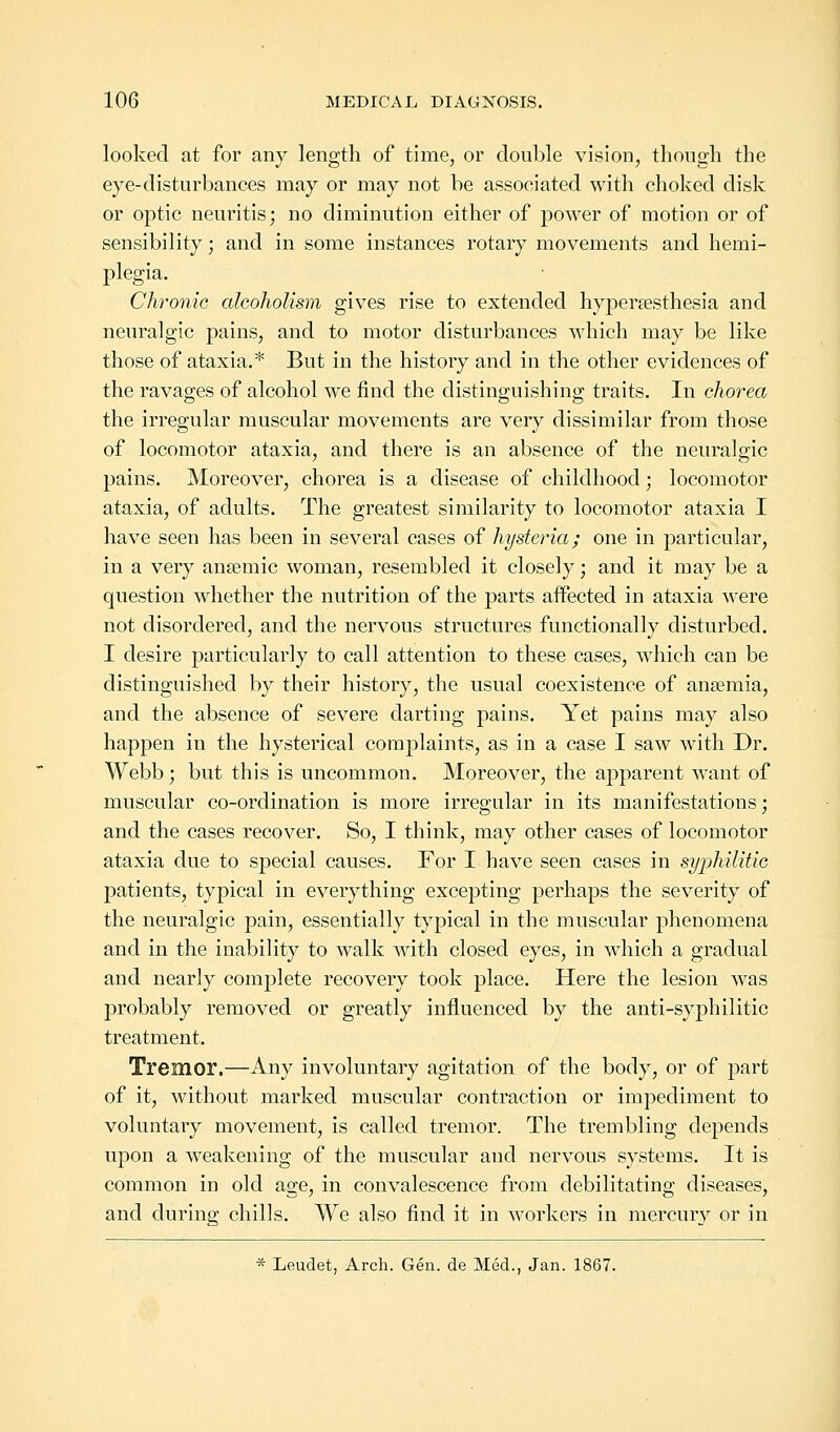 looked at for any length of time, or double vision, though the eye-disturbances may or may not be associated with choked disk or optic neuritis; no diminution either of power of motion or of sensibility; and in some instances rotary movements and hemi- plegia. Chronic alcoholism gives rise to extended hyperesthesia and neuralgic pains, and to motor disturbances which may be like those of ataxia.* But in the history and in the other evidences of the ravages of alcohol we find the distinguishing traits. In chorea the irregular muscular movements are very dissimilar from those of locomotor ataxia, and there is an absence of the neuralgic pains. Moreover, chorea is a disease of childhood; locomotor ataxia, of adults. The greatest similarity to locomotor ataxia I have seen has been in several cases of hysteria; one in particular, in a very anaemic woman, resembled it closely; and it may be a question whether the nutrition of the parts affected in ataxia were not disordered, and the nervous structures functionally disturbed. I desire particularly to call attention to these cases, which can be distinguished by their history, the usual coexistence of anaemia, and the absence of severe darting pains. Yet pains may also happen in the hysterical complaints, as in a case I saw with Dr. Webb ; but this is uncommon. Moreover, the apparent want of muscular co-ordination is more irregular in its manifestations; and the cases recover. So, I think, may other cases of locomotor ataxia due to special causes. For I have seen cases in syphilitic patients, typical in everything excepting perhaps the severity of the neuralgic pain, essentially typical in the muscular phenomena and in the inability to walk with closed eyes, in which a gradual and nearly complete recovery took place. Here the lesion was probably removed or greatly influenced by the anti-syphilitic treatment. Tremor.—Any involuntary agitation of the body, or of part of it, without marked muscular contraction or impediment to voluntary movement, is called tremor. The trembling depends upon a weakening of the muscular and nervous systems. It is common in old age, in convalescence from debilitating diseases, and during chills. We also find it in workers in mercury or in * Leudet, Arch. Gen. de Med., Jan. 1867.