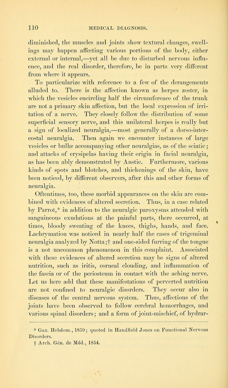 diminished, the muscles and joints show textural changes, swell- ings may happen affecting various portions of the body, either external or internal,—yet all be due to disturbed nervous influ- ence, and the real disorder, therefore, be in parts very different from where it appears. To particularize with reference to a few of the derangements alluded to. There is the affection known as herpes zoster, in which the vesicles encircling half the circumference of the trunk are not a primary skin affection, but the local expression of irri- tation of a nerve. They closely follow the distribution of some superficial sensory nerve, and this unilateral herpes is really but a sign of localized neuralgia,—most generally of a dorso-inter- costal neuralgia. Then again we encounter instances of large vesicles or bullee accompanying other neuralgias, as of the sciatic; and attacks of erysipelas having their origin in facial neuralgia, as has been ably demonstrated by Anstie. Furthermore, various kinds of spots and blotches, and thickenings of the skin, have been noticed, by different observers, after this and other forms of neuralgia. Oftentimes, too, these morbid appearances on the skin are com- bined with evidences of altered secretion. Thus, in a case related by Parrot,* in addition to the neuralgic paroxysms attended with sanguineous exudations at the painful parts, there occurred, at times, bloody sweating of the knees, thighs, hands, and face. Lachrymation was noticed in nearly half the cases of trigeminal neuralgia analyzed by Notta;f and one-sided furring of the tongue is a not uncommon phenomenon in this complaint. Associated with these evidences of altered secretion may be signs of altered nutrition, such as iritis, corneal clouding, and inflammation of the fascia or of the periosteum in contact with the aching nerve. Let us here add that these manifestations of perverted nutrition are not confined to neuralgic disorders. They occur also in diseases of the central nervous system. Thus, affections of the joints have been observed to follow cerebral hemorrhages, and various spinal disorders; and a form of joint-mischief, of hydrar- * Gaz. Hebdom., 1859; quoted in Handfield Jones on Functional Nervous Disorders. f Arch. Gen. de Med., 1854.