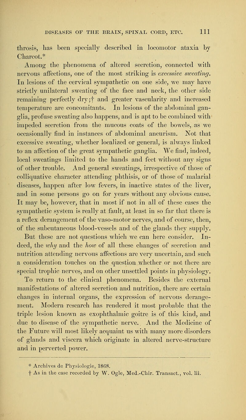 throsis, has been specially described in locomotor ataxia by Charcot.* Among the phenomena of altered secretion, connected with nervous affections, one of the most striking is excessive sweating. In lesions of the cervical sympathetic on one side, we may have strictly unilateral sweating of the face and neck, the other side remaining perfectly dry;f and greater vascularity and increased temperature are concomitants. In lesions of the abdominal gan- glia, profuse sweating also happens, and is apt to be combined with1 impeded secretion from the mucous coats of the bowels, as we occasionally find in instances of abdominal aneurism. Not that excessive sweating, whether localized or general, is always linked to an affection of the great sympathetic ganglia. We find, indeed, local sweatings limited to the hands and feet without any signs of other trouble. And general sweatings, irrespective of those of colliquative character attending phthisis, or of those of malarial diseases, happen after low fevers, in inactive states of the liver, and in some persons go on for years without any obvious cause. It may be, however, that in most if not in all of these cases the sympathetic system is really at fault, at least in so far that there is a reflex derangement of the vaso-motor nerves, and of course, then, of the subcutaneous blood-vessels and of the glands they supply. But these are not questions which we can here consider. In- deed, the why and the how of all these changes of secretion and nutrition attending nervous affections are very uncertain, and such a consideration touches on the question whether or not there are special trophic nerves, and on other unsettled points in physiology. To return to the clinical phenomena. Besides the external manifestations of altered secretion and nutrition, there are certain changes in internal organs, the expression of nervous derange- ment. Modern research has rendered it most probable that the triple lesion known as exophthalmic goitre is of this kind, and due to disease of the sympathetic nerve. And the Medicine of the Future will most likely acquaint us with many more disorders of glands and viscera which originate in altered nerve-structure and in perverted power. * Archives de Physiologie, 1868. f As in the case recorded by W. Ogle, Med.-Chir. Transact., vol. lii.