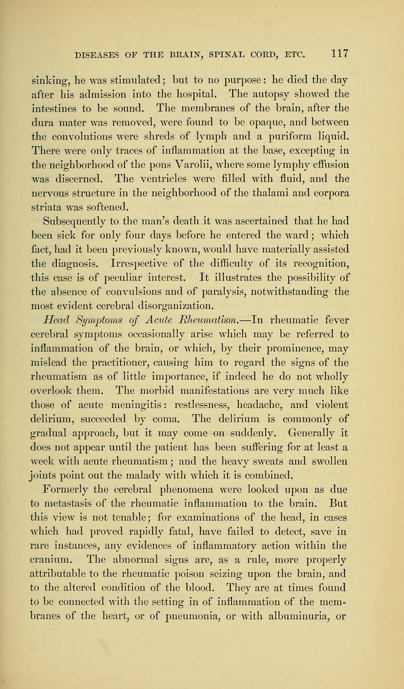 sinking, he was stimulated; but to no purpose: he died the day after his admission into the hospital. The autopsy showed the intestines to be sound. The membranes of the brain, after the dura mater was removed, were found to be opaque, and between the convolutions were shreds of lymph and a puriform liquid. There were only traces of inflammation at the base, excepting in the neighborhood of the pons Varolii, where some lymphy effusion was discerned. The ventricles were filled with fluid, and the nervous structure in the neighborhood of the thalami and corpora striata was softened. Subsequently to the man's death it was ascertained that he had been sick for only four days before he entered the ward; which fact, had it been previously known, would have materially assisted the diagnosis. Irrespective of the difficulty of its recognition, this case is of peculiar interest. It illustrates the possibility of the absence of convulsions and of paralysis, notwithstanding the most evident cerebral disorganization. Head Symptoms of Acute Rheumatism.—In rheumatic fever cerebral symptoms occasionally arise w^hich may be referred to inflammation of the brain, or which, by their prominence, may mislead the practitioner, causing him to regard the signs of the rheumatism as of little importance, if indeed he do not wholly overlook them. The morbid manifestations are very much like those of acute meningitis: restlessness, headache, and violent delirium, succeeded by coma. The delirium is commonly of gradual approach, but it may come on suddenly. Generally it does not appear until the patient has been suffering for at least a week with acute rheumatism ; and the heavy sweats and swollen joints point out the malady with which it is combined. Formerly the cerebral phenomena were looked upon as due to metastasis of the rheumatic inflammation to the brain. But this view is not tenable; for examinations of the head, in cases which had proved rapidly fatal, have failed to detect, save in rare instances, any evidences of inflammatory action within the cranium. The abnormal signs are, as a rule, more properly attributable to the rheumatic poison seizing upon the brain, and to the altered condition of the blood. They are at times found to be connected with the setting in of inflammation of the mem- branes of the heart, or of pneumonia, or with albuminuria, or